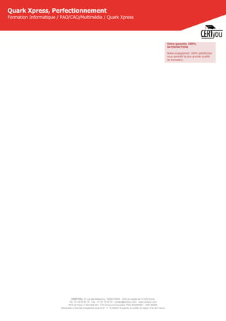 CERTYOU, 37 rue des Mathurins, 75008 PARIS - SAS au capital de 10 000 Euros
Tél : 01 42 93 52 72 - Fax : 01 70 72 02 72 - contact@certyou.com - www.certyou.com
RCS de Paris n° 804 509 461- TVA intracommunautaire FR03 804509461 - APE 8559A
Déclaration d’activité enregistrée sous le N° 11 75 52524 75 auprès du préfet de région d’Ile-de-France
Quark Xpress, Perfectionnement
Formation Informatique / PAO/CAO/Multimédia / Quark Xpress
Votre garantie 100%
SATISFACTION
Notre engagement 100% satisfaction
vous garantit la plus grande qualité
de formation.
 