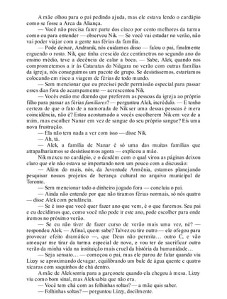A mãe olhou para o pai pedindo ajuda, mas ele estava lendo o cardápio
como se fosse a Arca da Aliança.
— Você não precisa fazer parte dos cinco por cento melhores da turma
como eu para entender — observou Nik. — Se você vai estudar no verão, não
vai poder viajar com a gente nas férias da família.
— Pode deixar, Andranik, nós cuidamos disso — falou o pai, finalmente
erguendo o rosto. Nik, que tinha crescido dez centímetros no segundo ano do
ensino médio, teve a decência de calar a boca. — Sabe, Alek, quando nos
comprometemos a ir às Cataratas do Niágara no verão com outras famílias
da igreja, nós conseguimos um pacote de grupo. Se desistíssemos, estaríamos
colocando em risco a viagem de férias de todo mundo.
— Sem mencionar que eu precisei pedir permissão especial para passar
esses dias fora do acampamento — acrescentou Nik.
— Vocês estão me dizendo que preferem as pessoas da igreja ao próprio
filho para passar as férias familiares? — perguntou Alek, incrédulo. — E tenho
certeza de que o fato de a namorada de Nik ser uma dessas pessoas é mera
coincidência, não é? Estou acostumado a vocês escolherem Nik em vez de a
mim, mas escolher Nanar em vez de sangue do seu próprio sangue? Eis uma
nova frustração.
— Ela não tem nada a ver com isso — disse Nik.
— Ah, tá.
— Alek, a família de Nanar é só uma das muitas famílias que
atrapalharíamos se desistíssemos agora — explicou a mãe.
Nik mexeu no cardápio, e o desdém com o qual virou as páginas deixou
claro que ele não estava se importando nem um pouco com a discussão:
— Além do mais, nós, da Juventude Armênia, estamos planejando
pesquisar nossos projetos de herança cultural no arquivo municipal de
Toronto.
— Sem mencionar todo o dinheiro jogado fora — concluiu o pai.
— Ainda não entendo por que não tiramos férias normais, só nós quatro
— disse Alekcom petulância.
— Se é isso que você quer fazer ano que vem, é o que faremos. Seu pai
e eu decidimos que, como você não pode ir este ano, pode escolher para onde
iremos no próximo verão.
— Se eu não tiver de fazer curso de verão mais uma vez, né? —
respondeu Alek. — Afinal, quem sabe? Talvez eu tire outro — ele ofegou para
provocar efeito dramático —, que Deus não permita… outro C, e vão
ameaçar me tirar da turma especial de novo, e vou ter de sacrificar outro
verão da minha vida na instituição mais cruel da história da humanidade…
— Seja sensato… — começou o pai, mas ele parou de falar quando viu
Lizzy se aproximando devagar, equilibrando um bule de água quente e quatro
xícaras com saquinhos de chá dentro.
A mãe de Aleksorriu para a garçonete quando ela chegou à mesa. Lizzy
viu como bom sinal, mas Aleksabia que não era.
— Você tem chá com as folhinhas soltas? — a mãe quis saber.
— Folhinhas soltas? — perguntou Lizzy, docilmente.
 