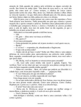 atenção de Alek, quando ele andava pelo refeitório ou algum corredor da
escola. Sua forma de andar dizia: “Sou dono do meu nariz e, se você não
gosta, não estou nem aí”. Como sempre, o elástico da cueca estava
aparecendo acima da calça. Mas, dessa vez, Alek não afastou o olhar. Ethan
se virou de repente e viu que Alek estava olhando para ele. Ele piscou, jogou
um beijo, botou o skate no chão, pulou em cima e se afastou.
Alek foi para casa e tentou pensar em como essa ida repentina a Nova
York afetaria seus horários. Tinha prometido aos pais que cortaria a grama
naquele dia e queria cumprir a palavra. Também estava planejando escrever
o trabalho que comparava Romeu e Julieta a Trabalhos de amores perdidos
para a aula de inglês, mas isso ele podia fazer no dia seguinte, já que o
trabalho era só para sexta-feira.
Alekestava se trocando quando o telefone tocou.
— Alô.
— Oi, gato — disse uma voz rouca ao telefone.
— Hã, quem é?
A voz rouca prosseguiu:
— Estou pensando em patinar até aí para mostrar a você quem sou eu.
— Becky?
— C’est moi! — respondeu ela, abandonando o fingimento.
— O que está acontecendo?
— Ainda está de pé hoje à noite? Tenho um filme ótimo e uma pipoca
deliciosa de micro-ondas para aproveitarmos sua primeira noite sozinho.
Bem, segunda, considerando que seus pais viajaram ontem, mas você sabe o
que quero dizer.
— Hã, Becky, você se importa se remarcarmos para amanhã?
— Ah, você sabe como minha vida social é agitada. Espere. Vou
verificar. Você vai me dizer por que vai cancelar seus planos comigo tão em
cima da hora enquanto consulto minha agenda?
— Ethan me convidou… Bem, ele achou que poderia ser divertido ir à
cidade hoje, com meus pais viajando e tudo… — gaguejou Alek.
— E você falou para ele que nós tínhamos planos?
— Para ser sincero, eu tinha esquecido até você ligar.
Uma longa pausa veio em seguida.
— Eu sei que tenho todo o direito de ficar furiosa, mas vou deixar passar.
Eu sou uma pessoa muito educada. Como uma princesa. Como Audrey
Hepburn em A princesa e o plebeu. Alek, vá se divertir hoje.
— É sério? Você não está com raiva?
— Deixa pra lá. Divirta-se, pense no quanto sua melhor amiga é
maravilhosa, e podemos assistir a A razão do meu afeto amanhã.
— Você é demais, Becky!
Alek desligou o telefone, vestiu um short e uma camiseta velha e foi
cortar a grama.
******
 