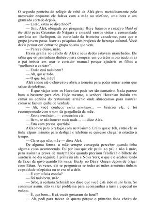 O segundo ponteiro do relógio de robô de Alek girou metodicamente pelo
mostrador enquanto ele falava com a mãe ao telefone, uma hora e um
gramado cortado depois.
— Então, estão se divertindo?
— Sim, Alek, obrigada por perguntar. Hoje fizemos o cruzeiro Maid of
the Mist pelas Cataratas do Niágara e amanhã vamos visitar a comunidade
armênia em Burlington, do outro lado da fronteira canadense, para que o
grupo jovem possa fazer as pesquisas dos projetos de herança cultural. Você
devia pensar em entrar no grupo no ano que vem.
— Parece ótimo, mãe.
Havia grama no cabelo de Alek e seus dedos estavam manchados. Ele
sabia que os pais tinham dinheiro para comprar um cortador motorizado, mas
o pai insistia em usar o cortador manual porque ajudaria os filhos a
“melhorar o caráter”.
— Então está tudo bem?
— Ah, quase tudo.
— O que foi, mãe?
Alekandou até o chuveiro e abriu a torneira para poder entrar assim que
saísse do telefone.
— É que viajar com os Hovanian pode ser tão cansativo. Nada parece
bom o bastante para eles. Hoje mesmo, a senhora Hovanian insistiu em
entrar na cozinha do restaurante armênio onde almoçamos para mostrar
como se faz um quibe de verdade.
— Ah, você conhece esses armênios... — brincou ele, e foi
recompensado com o som da gargalhada da mãe.
— Esses armênios... — concordou ela.
— Bem, se não houver mais nada… — disse Alek.
— Está com pressa, querido?
Alekolhou para o relógio com nervosismo. Eram quase 16h, então ele só
tinha alguns minutos para desligar o telefone se quisesse chegar à estação a
tempo.
— Claro que não, mãe — disse Alek.
De alguma forma, a mãe sempre conseguia perceber quando tinha
alguma coisa acontecendo. Foi por isso que ele pediu ao pai, e não à mãe,
para assinar a prova de matemática quando precisou falsificar o bilhete de
ausência no dia seguinte à primeira ida a Nova York, o que ele acabou tendo
de fazer de novo quando foi visitar Becky no Dairy Queen depois de brigar
com Ethan. Às vezes, ele se perguntava se todas as mães armênias tinham
capacidade telepática ou se era só a dele.
— E como foi a escola?
— Foi tudo bem, mãe.
— Sabe, a senhora Schmidt nos disse que você está indo muito bem. Se
continuar assim, não vai ter problema para acompanhar a turma especial no
outono.
— É, que bom... E aí, vocês gostaram do hotel?
— Ah, pedi para trocar de quarto porque o primeiro tinha cheiro de
 