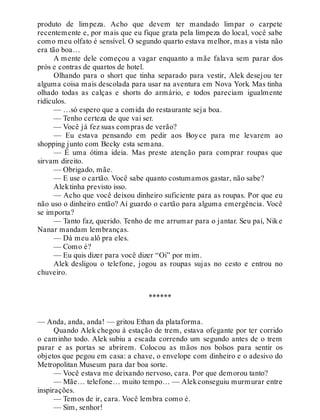 produto de limpeza. Acho que devem ter mandado limpar o carpete
recentemente e, por mais que eu fique grata pela limpeza do local, você sabe
como meu olfato é sensível. O segundo quarto estava melhor, mas a vista não
era tão boa…
A mente dele começou a vagar enquanto a mãe falava sem parar dos
prós e contras de quartos de hotel.
Olhando para o short que tinha separado para vestir, Alek desejou ter
alguma coisa mais descolada para usar na aventura em Nova York. Mas tinha
olhado todas as calças e shorts do armário, e todos pareciam igualmente
ridículos.
— …só espero que a comida do restaurante seja boa.
— Tenho certeza de que vai ser.
— Você já fez suas compras de verão?
— Eu estava pensando em pedir aos Boyce para me levarem ao
shopping junto com Becky esta semana.
— É uma ótima ideia. Mas preste atenção para comprar roupas que
sirvam direito.
— Obrigado, mãe.
— E use o cartão. Você sabe quanto costumamos gastar, não sabe?
Alektinha previsto isso.
— Acho que você deixou dinheiro suficiente para as roupas. Por que eu
não uso o dinheiro então? Aí guardo o cartão para alguma emergência. Você
se importa?
— Tanto faz, querido. Tenho de me arrumar para o jantar. Seu pai, Nike
Nanar mandam lembranças.
— Dá meu alô pra eles.
— Como é?
— Eu quis dizer para você dizer “Oi” por mim.
Alek desligou o telefone, jogou as roupas sujas no cesto e entrou no
chuveiro.
******
— Anda, anda, anda! — gritou Ethan da plataforma.
Quando Alek chegou à estação de trem, estava ofegante por ter corrido
o caminho todo. Alek subiu a escada correndo um segundo antes de o trem
parar e as portas se abrirem. Colocou as mãos nos bolsos para sentir os
objetos que pegou em casa: a chave, o envelope com dinheiro e o adesivo do
Metropolitan Museum para dar boa sorte.
— Você estava me deixando nervoso, cara. Por que demorou tanto?
— Mãe… telefone… muito tempo… — Alekconseguiu murmurar entre
inspirações.
— Temos de ir, cara. Você lembra como é.
— Sim, senhor!
 