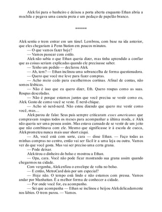 Alek foi para o banheiro e deixou a porta aberta enquanto Ethan abria a
mochila e pegava uma caneta preta e um pedaço de papelão branco.
******
Alek sentiu o trem entrar em um túnel. Lembrou, com base na ida anterior,
que eles chegariam à Penn Station em poucos minutos.
— O que vamos fazer hoje?
— Vamos passear com estilo.
Alek não sabia o que Ethan queria dizer, mas tinha aprendido a confiar
que as coisas seriam explicadas quando ele precisasse saber.
— Tenho um pedido — declarou Alek.
— Ah, tem? — Ethan inclinou uma sobrancelha de forma questionadora.
— Quero que você me leve para fazer compras.
— Acho meio cedo para escolhermos cortinas. Afinal de contas, não
somos lésbicas.
— Não é isso que eu quero dizer, Eth. Quero roupas como as suas.
Roupas descoladas.
— Não é porque estamos juntos que você precisa se vestir como eu,
Alek. Gosto de como você se veste. É nerd-chique.
— Acho só nerd-nerd. Não estou dizendo que quero me vestir como
você, mas…
Alek parou de falar. Seus pais sempre criticaram esses americanos que
compravam roupas todos os meses para acompanhar a última moda, e Alek
não queria ser uma pessoa assim. Mas estava cansado de se vestir de um jeito
que não combinava com ele. Mesmo que significasse ir à escola de cueca,
Alekprometeu nunca mais usar short cáqui.
— Ah, você está com sorte, cara — disse Ethan. — Faço todas as
minhas compras no centro, então vai ser fácil ir a uma loja ou outra. Vamos
ver do que você gosta. Mas vai ser preciso uma certa grana.
— Pode deixar.
Alektirou o dinheiro do bolso e mostrou a Ethan.
— Opa, cara. Você não pode ficar mostrando sua grana assim quando
chegarmos na cidade.
Com vergonha, Alekenfiou o envelope de volta no bolso.
— E então, MetroCard dois por um especial?
— Hoje não. O tempo está lindo e não estamos com pressa. Vamos
andar por Manhattan. É a melhor forma de conhecer a cidade.
— Por onde você for, eu acompanho.
— Sei que acompanha — Ethan se inclinou e beijou Alekdelicadamente
nos lábios. O trem parou. — Vamos.
 