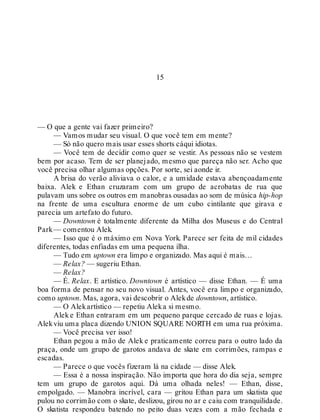 15
— O que a gente vai fazer primeiro?
— Vamos mudar seu visual. O que você tem em mente?
— Só não quero mais usar esses shorts cáqui idiotas.
— Você tem de decidir como quer se vestir. As pessoas não se vestem
bem por acaso. Tem de ser planejado, mesmo que pareça não ser. Acho que
você precisa olhar algumas opções. Por sorte, sei aonde ir.
A brisa do verão aliviava o calor, e a umidade estava abençoadamente
baixa. Alek e Ethan cruzaram com um grupo de acrobatas de rua que
pulavam uns sobre os outros em manobras ousadas ao som de música hip-hop
na frente de uma escultura enorme de um cubo cintilante que girava e
parecia um artefato do futuro.
— Downtown é totalmente diferente da Milha dos Museus e do Central
Park— comentou Alek.
— Isso que é o máximo em Nova York. Parece ser feita de mil cidades
diferentes, todas enfiadas em uma pequena ilha.
— Tudo em uptown era limpo e organizado. Mas aqui é mais…
— Relax? — sugeriu Ethan.
— Relax?
— É. Relax. E artístico. Downtown é artístico — disse Ethan. — É uma
boa forma de pensar no seu novo visual. Antes, você era limpo e organizado,
como uptown. Mas, agora, vai descobrir o Alekde downtown, artístico.
— O Alekartístico — repetiu Aleka si mesmo.
Alek e Ethan entraram em um pequeno parque cercado de ruas e lojas.
Alekviu uma placa dizendo UNION SQUARE NORTH em uma rua próxima.
— Você precisa ver isso!
Ethan pegou a mão de Alek e praticamente correu para o outro lado da
praça, onde um grupo de garotos andava de skate em corrimões, rampas e
escadas.
— Parece o que vocês fizeram lá na cidade — disse Alek.
— Essa é a nossa inspiração. Não importa que hora do dia seja, sempre
tem um grupo de garotos aqui. Dá uma olhada neles! — Ethan, disse,
empolgado. — Manobra incrível, cara — gritou Ethan para um skatista que
pulou no corrimão com o skate, deslizou, girou no ar e caiu com tranquilidade.
O skatista respondeu batendo no peito duas vezes com a mão fechada e
 