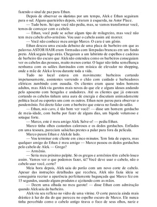 fazendo o sinal de paz para Ethan.
Depois de observar os skatistas por um tempo, Alek e Ethan seguiram
para o sul. Alguns quarteirões depois, viraram à esquerda, na Astor Place.
— Tudo bem. Sei que você não pediu, mas, se vamos transformar você,
temos de começar com o cabelo.
— Ethan, você pode se achar algum tipo de milagreiro, mas você não
tem meu cabelo afro-armênio. Vou usar o cabelo assim até morrer.
— Você não conhece meu amigo Marco. O cara é um gênio.
Ethan desceu uma escada debaixo de uma placa de barbeiro em que as
palavras ASTOR HAIR eram formadas com lâmpadas brancas em um fundo
preto. Alekseguiu logo atrás. Chegaram a um labirinto de espelhos e cadeiras
de barbeiro tão escuro que Aleknão entendeu como os barbeiros conseguiam
ver os cabelos das pessoas, muito menos cortar. O lugar não tinha semelhança
nenhuma com os salões iluminados com música de elevador no shopping,
onde a mãe de Aleko levou durante toda a vida.
Tudo no local estava em movimento: barbeiros cortando
impetuosamente, assistentes varrendo o chão com cuidado e barbeadores
elétricos zumbindo com ousadia. Os clientes eram quase todos homens
adultos, mas Alek viu garotos mais novos do que ele e alguns idosos andando
pelo aposento com bengalas e andadores. Até os clientes que já estavam
cortando os cabelos tinham uma aura de energia e discutiam animadamente
política local ou esportes uns com os outros. Ethan nem parou para observar o
pandemônio. Foi direto falar com o barbeiro que estava no fundo do salão.
— Ethan, mio caro, é tão bom ver você! — disse um homem gorducho
de meia-idade, com barba por fazer de alguns dias, um bigode volumoso e
sotaque forte.
— Marco, este é meu amigo Alek. Salve-o! — pediu Ethan.
Marco tinha olhos castanhos calorosos e os dedos gorduchos. Enfiados
em uma tesoura, pareciam salsichas prestes a pular para fora da película.
Marco puxou Ethan e Alekde lado.
— Vou terminar este cliente em cinco minutos. Tem lista de espera, mas
qualquer amigo do Ethan é meu amigo — Marco passou os dedos gorduchos
pelo cabelo de Alek. — Grego?
— Armênio.
— Seria meu próximo palpite. Só os gregos e armênios têm cabelo louco
assim. Vamos ver o que podemos fazer, tá? Você deve usar o cabelo, não o
cabelo usar você, certo?
Meia hora depois, Alek saiu do porão com um novo corte de cabelo.
Apesar das instruções detalhadas que recebeu, Alek não fazia ideia se
conseguiria recriar a aparência perfeitamente bagunçada que Marco fez em
15 segundos, usando alguns produtos e ajeitando com as mãos.
— Deem uma olhada no meu garoto! — disse Ethan com admiração
quando Aleksaiu do barbeiro.
Alekviu seu reflexo no vidro de uma vitrine. O corte parecia ainda mais
drástico à luz do dia do que pareceu no espelho escuro de Marco. Ele nunca
tinha percebido como o cabelo antigo tirava o foco de seus olhos, nariz e
 