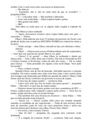 orelhas. Com o corte mais curto, seus traços se destacavam.
— Me sinto nu.
— Assustador, não é, não ter nada atrás de que se esconder? —
perguntou Ethan.
— É — concordou Alek. — Mas também é libertador.
— Cara, está muito lindo — Ethan respirou fundo e gritou:
— Meu garoto está lindo!
— Shh!
Alek olhou ao redor para ver se alguém tinha reagido à explosão de
Ethan.
Mas Ethan já estava andando.
— Agora, precisamos arrumar umas roupas lindas para esse gato —
comentou. — Vamos.
Ethan e Alekandaram por mais 15 minutos até pararem em frente a um
prédio de tijolos com as palavras HOUSING WORKS em estêncil na vitrine e
na porta.
— Venha comigo — disse Ethan, entrando na loja sem diminuir o ritmo.
Alekfoi.
— Ethan! — chamou uma jovem afrodescendente atrás da registradora.
— Você não vem aqui há um século! Bom te ver, gato!
— Clarice! E aí, garota? — disse Ethan, se inclinando e dando um
abraço nela. — Este é Alek. Alek, esta é Clarice. Ela está se formando no FIT,
o Fashion Institute of Technology, então ela sabe das coisas. — Ele se voltou
para Clarice. — Estou pensando em alguma coisa nerd-chique. Você pode
nos ajudar?
— Claro, venham comigo.
Quando Clarice saiu de trás da bancada, Alek pôde apreciar o conjunto
completo. Ela estava usando uma calça roxa bem justa e uma camisa preta
sem mangas com lantejoulas que brilhavam quando ela andava. Ethan e Alek
foram atrás de Clarice conforme ela percorria as araras de roupas.
— É uma loja de roupas usadas! — exclamou Alek.
— Como você acha que fico na moda com pouca grana? — perguntou
Ethan. — Mas não é só uma loja de roupas usadas.
— Doamos nossos lucros para pessoas sem-teto e portadoras de HIV —
Clarice explicou para Alek, enquanto o guiava pelas araras. — Você fica na
moda e ajuda uma boa causa ao mesmo tempo.
— Eles também têm uma livraria em downtown — disse Ethan. — Não
que eu tenha passado muito tempo lá.
— Vamos ver — Clarice avaliou Alek como um cientista tentando
entender os resultados de um experimento. — Nada de tons terrosos claros
nem de amarelos, gosto de você em cores primárias fortes e talvez um
marrom intenso para destacar esses olhos. Parece bom, Ethan?
— Na mosca, como sempre, Clarice.
— Que tal isto? — perguntou ela, pegando uma camiseta verde
desbotada.
— É a insígnia do Lanterna Verde! — exclamou Alek com alegria,
 