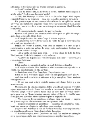 admirando o desenho do círculo branco no meio da camiseta.
— O quê? — disse Ethan.
— “No dia mais claro, na noite mais escura, nenhum mal escapará à
minha visão.” É o lema do Lanterna Verde!
— Não faz diferença — disse Ethan. — Só achei legal. Você segura
enquanto Clarice e eu pegamos — disse ele, jogando a camiseta para Alek.
Em pouco tempo, ele estava enterrado embaixo de uma pilha de roupas.
Ele vetou imediatamente algumas coisas por achar esquisitas demais, como
uma calça justa vermelha e uma camiseta regata roxo néon. Mas Ethan não
se importou.
— Só estamos tentando entender do que você gosta.
Quando Alek pensou que desmoronaria sob o peso da pilha de roupas
que estava segurando, Ethan disse:
— Vá experimentar isso tudo. Chego lá em um segundo.
Alek encontrou o provador no canto do fundo da loja e esperou na fila
até um deles estar disponível.
Depois de fechar a cortina, Alek tirou os sapatos e o short cáqui e
experimentou a primeira calça, de corte justo azul-marinho fechada por
botões e com costuras laranja.
— Alek, venha desfilar para mim! — gritou Ethan do lado de fora.
Timidamente, Alekabriu a cortina e saiu andando.
— “A chuva na Espanha cai com intensidade tamanha” — recitou Alek
com sotaque britânico.
— Como?
Ethan avaliou o caimento da calça em Alekde todos os ângulos.
— É o que ensinam Eliza Doolittle a dizer corretamente quando ela é
finalmente transformada em My fair lady.
— Tudo bem, cara. Essa ficou linda. Experimente com…
Ethan foi até o provador e pegou uma camiseta preta justa com gola V.
Alek trocou de camisetas e saiu com o traje completo. Ethan assobiou
com aprovação.
— É isso que você estará vestindo quando sair daqui. Entre lá e me
mostre o resto.
O entusiasmo de Ethan contagiou a todos. Quando Aleksaiu do provador,
alguns momentos depois, dessa vez usando a camiseta do Lanterna Verde
com uma calça jeans de cintura baixa cinza de corte reto, os outros clientes
que esperavam na fila do provador bateram palmas. Ethan o fez desfilar com
as roupas pelo corredor, para o deleite da plateia improvisada.
— Você precisa de uns sapatos caprichados para essa roupa — sugeriu
um jovem elegante e bem-vestido com uma pasta na mão.
— Esses dois formam um casal lindo — sussurrou uma mulher de meia-
idade que usava um chapéu de palha bege para a amiga.
No provador, Alektirou a camisa e estava decidindo o que experimentar
em seguida quando ouviu Ethan do outro lado da cortina.
— Escolhi isso para você. Quero ver se você fica melhor de armação
preta ou prateada. Acho que estamos prontos para escolher acessórios.
 