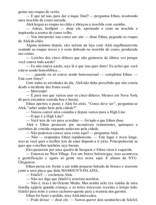 gastar nas roupas de verão.
— E que tal isso, para dar o toque final? — perguntou Ethan, mostrando
uma mochila de couro surrada.
Aleklargou as roupas no chão e abraçou a mochila com carinho.
— Adeus, JanSport — disse ele, apertando o rosto na mochila e
inspirando o aroma de couro velho.
— Vou interpretar isso como um sim — disse Ethan, pegando as roupas
de Alekdo chão.
Alguns minutos depois, eles saíram da loja com Alek orgulhosamente
vestindo as roupas novas e o resto dobrado na mochila de couro, pendurada
nas costas.
— Lembra dos cinco dólares que não gastamos da última vez porque
você estava todo azedo?
— Eu não estava azedo, seja lá o que isso quer dizer! Eu achei que você
estava sendo homofóbico…
— …quando eu só estava sendo homossexual — completou Ethan. —
Está com fome?
Com todas as atividades do dia, Alek não tinha percebido que não comia
desde o incidente das frutas soudé.
— Morrendo!
— É para isso que vamos usar os cinco dólares. Mesmo em Nova York,
dá para encontrar comida boa e barata.
Ethan apertou o passo e Alek foi atrás. “Como deve ser”, perguntou-se
Alek, “saber andar bem pela cidade?”
— Vamos comer uma coisinha e depois vamos para a High Line.
— O que é a High Line?
— Você tem de ver para acreditar — foi tudo o que Ethan disse.
Alek e Ethan passaram por incontáveis restaurantes, quiosques e
carrinhos de comida enquanto andavam pela cidade.
— Não podemos comer uma coisa aqui? — perguntou Alek.
— Não — respondeu Ethan rapidamente. — Este lugar é meio longe,
mas se você quer o melhor tem de estar disposto a ir atrás. Principalmente se
quer que o melhor também seja barato.
Eles passaram por uma quadra de basquete e Ethan virou à esquerda.
— Estamos no West Village. Era um bairro boêmio/gay, mas aconteceu
a gentrificação e agora só gente rica mora aqui. E alunos da NYU.
Chegamos.
Ethan parou em frente a um toldo pequeno listrado de branco e marrom
junto a uma placa que dizia MAMOUN’S FALAFEL.
— Falafel! — exclamou Alek.
— Não me diga que falafel é armênio também.
— Não é, mas é do Oriente Médio. Mas minha mãe era vizinha de uma
família egípcia quando criança, e as mães trocavam receitas o tempo todo.
Falafel para mim é como cachorro-quente para a maioria dos garotos.
Ethan foi fazer o pedido, mas Alekintercedeu.
— Pode deixar — disse ele. — Vamos querer dois sanduíches de falafel,
 
