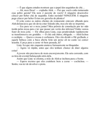 — É que alguns estudos mostram que o papel dos saquinhos de chá…
— Ah, meu Deus! — explodiu Alek. — Por que vocês estão torturando
essa pobre garota? Ela nem é parente de vocês! E ninguém desenvolve
câncer por beber chá de saquinho. Estão ouvindo? NINGUÉM. E ninguém
pega câncer por beber Evian em garrafas de plástico!
O jeito como os outros clientes do restaurante estavam olhando para
Alekdenunciava que ele devia estar falando alto, mas ele não se importou.
— Era para ser o meu jantar? Meu prêmio de consolação por ter sido
traído pelos meus pais e ter que passar um verão dos infernos? Então vamos
fazer do meu jeito. — Ele olhou para Lizzy, cuja perplexidade rapidamente
se transformava em gratidão. — O chá está ótimo, obrigado. — Alek fechou
o cardápio. — Quero a massa à carbonara. Eles vão dividir o filé grelhado, e
aquele babaca com a boca aberta feito um peixe ali no canto vai comer
lasanha. E peça para a carne vir bem passada, tá?
Lizzy fez que sim enquanto anotava furiosamente no bloquinho.
— Agora vá rápido, antes que eles tenham chance de dizer alguma
coisa!
A jovem não precisava de mais encorajamento. Ela saiu correndo, com
as tiras do avental balançando atrás dela.
Assim que Lizzy se afastou, a mãe de Alekse inclinou para a frente.
— Espero mesmo que eles cozinhem bem a carne — cochichou. —
Senão, vou ter de devolver o prato.
 