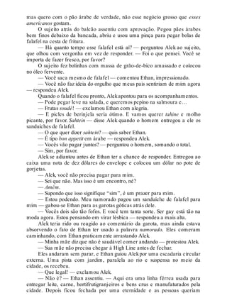 mas quero com o pão árabe de verdade, não esse negócio grosso que esses
americanos gostam.
O sujeito atrás do balcão assentiu com aprovação. Pegou pães árabes
bem finos debaixo da bancada, abriu e usou uma pinça para pegar bolas de
falafel na cesta de fritura.
— Há quanto tempo esse falafel está aí? — perguntou Alek ao sujeito,
que olhou com vergonha em vez de responder. — Foi o que pensei. Você se
importa de fazer fresco, por favor?
O sujeito fez bolinhas com massa de grão-de-bico amassado e colocou
no óleo fervente.
— Você saca mesmo de falafel — comentou Ethan, impressionado.
— Você não faz ideia do orgulho que meus pais sentiriam de mim agora
— respondeu Alek.
Quando o falafel ficou pronto, Alekapontou para os acompanhamentos.
— Pode pegar leve na salada, e queremos pepino na salmoura e…
— Frutas soudé! — exclamou Ethan com alegria.
— E picles de berinjela seria ótimo. E vamos querer tahine e molho
picante, por favor. Sahtein — disse Alek quando o homem entregou a ele os
sanduíches de falafel.
— O que quer dizer sahtein? — quis saber Ethan.
— É tipo bon appetit em árabe — respondeu Alek.
— Vocês vão pagar juntos? — perguntou o homem, somando o total.
— Sim, por favor.
Alek se adiantou antes de Ethan ter a chance de responder. Entregou ao
caixa uma nota de dez dólares do envelope e colocou um dólar no pote de
gorjetas.
— Alek, você não precisa pagar para mim.
— Sei que não. Mas isso é um encontro, né?
— Amém.
— Supondo que isso signifique “sim”, é um prazer para mim.
— Estou podendo. Meu namorado pagou um sanduíche de falafel para
mim — gabou-se Ethan para as garotas góticas atrás dele.
— Vocês dois são tão fofos. E você tem tanta sorte. Ser gay está tão na
moda agora. Estou pensando em virar lésbica — respondeu a mais alta.
Alek teria rido ou reagido ao comentário da garota, mas ainda estava
absorvendo o fato de Ethan ter usado a palavra namorado. Eles comeram
caminhando, com Ethan praticamente arrastando Alek.
— Minha mãe diz que não é saudável comer andando — protestou Alek.
— Sua mãe não precisa chegar à High Line antes de fechar.
Eles andaram sem parar, e Ethan guiou Alekpor uma escadaria circular
externa. Uma pista com jardim, paralela ao rio e suspensa no meio da
cidade, os recebeu.
— Que legal! — exclamou Alek.
— Não é? — Ethan assentiu. — Aqui era uma linha férrea usada para
entregar leite, carne, hortifrutigranjeiros e bens crus e manufaturados pela
cidade. Depois ficou fechada por uma eternidade e as pessoas queriam
 