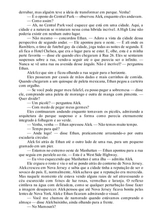 derrubar, mas alguém teve a ideia de transformar em parque. Venha!
— É o oposto do Central Park— observou Alek, enquanto eles andavam.
— Como assim?
— Ah, no Central Park você esquece que está em uma cidade. Aqui, a
cidade e a natureza se misturam nessa coisa híbrida incrível. A High Line não
poderia existir em nenhum outro lugar.
— Não mesmo — concordou Ethan. — Adoro a vista da cidade dessa
perspectiva de segundo andar. — Ele apontou para o oeste. — É ali onde os
Ramblers, o time de futebol gay da cidade, joga todas as noites de segunda. E
ali fica o Hotel Chelsea, que era o lugar para se estar. E, olhe, esta é a minha
parte favorita — disse ele quando eles chegaram à Rua 26. Eles se sentaram
suspensos sobre a rua, vendo-a seguir até o que parecia ser o infinito. —
Nunca se vê uma rua ou avenida desse ângulo. Não é incrível? — perguntou
Ethan.
Alekfez que sim e ficou olhando a rua seguir para o horizonte.
Eles passaram por casais de mãos dadas e mais carrinhos de comida.
Quando chegaram a um quiosque de paleta mexicana, Ethan pegou a carteira
com orgulho.
— Se você pode pagar meu falafel, eu posso pagar a sobremesa — disse
ele, comprando uma paleta de morango e outra de manga com pimenta. —
Quer dividir?
— Um picolé? — perguntou Alek.
— Com medo de pegar meus germes?
Eles continuaram andando enquanto tomavam os picolés, admirando a
arquitetura do parque suspenso e a forma como parecia eternamente
integrado à folhagem e ao verde.
— Venha, venha — Ethan apressou Alek. — Não temos muito tempo.
— Tempo para quê?
— Anda logo! — disse Ethan, praticamente arrastando-o por outra
escadaria circular.
Alek foi atrás de Ethan até o outro lado de uma rua, para um pequeno
gramado em um píer.
— Estamos no extremo oeste de Manhattan — Ethan apontou para a rua
que seguia em paralelo ao rio. — Esta é a West Side Highway.
— Eu vivo esquecendo que Manhattan é uma ilha — admitiu Alek.
Ele ergueu o rosto e viu o sol se pondo atrás do contorno de Nova Jersey.
Alekcresceu em Nova Jersey e sabia que a cidade tinha a reputação de ser o
sovaco do país. E, normalmente, Alek achava que a reputação era merecida.
Mas naquele momento ele estava vendo alguns raios de sol atravessando o
céu escurecido com feixes de luz roxas, vermelhas e laranja. O reflexo
cintilava na água com delicadeza, como se qualquer perturbação fosse fazer
a imagem desaparecer. Alek pensou que até Nova Jersey ficava bonita pelas
lentes de Nova York. Aleke Ethan ficaram admirando o visual.
— Você me chamou de namorado quando estávamos comprando o
almoço — disse Alekbaixinho, ainda olhando para a frente.
— No Mamoun’s?
 