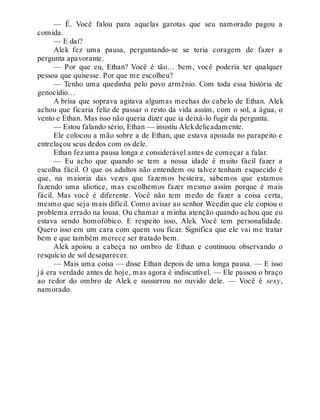 — É. Você falou para aquelas garotas que seu namorado pagou a
comida.
— E daí?
Alek fez uma pausa, perguntando-se se teria coragem de fazer a
pergunta apavorante.
— Por que eu, Ethan? Você é tão… bem, você poderia ter qualquer
pessoa que quisesse. Por que me escolheu?
— Tenho uma quedinha pelo povo armênio. Com toda essa história de
genocídio…
A brisa que soprava agitava algumas mechas do cabelo de Ethan. Alek
achou que ficaria feliz de passar o resto da vida assim, com o sol, a água, o
vento e Ethan. Mas isso não queria dizer que ia deixá-lo fugir da pergunta.
— Estou falando sério, Ethan — insistiu Alekdelicadamente.
Ele colocou a mão sobre a de Ethan, que estava apoiada no parapeito e
entrelaçou seus dedos com os dele.
Ethan fez uma pausa longa e considerável antes de começar a falar.
— Eu acho que quando se tem a nossa idade é muito fácil fazer a
escolha fácil. O que os adultos não entendem ou talvez tenham esquecido é
que, na maioria das vezes que fazemos besteira, sabemos que estamos
fazendo uma idiotice, mas escolhemos fazer mesmo assim porque é mais
fácil. Mas você é diferente. Você não tem medo de fazer a coisa certa,
mesmo que seja mais difícil. Como avisar ao senhor Weedin que ele copiou o
problema errado na lousa. Ou chamar a minha atenção quando achou que eu
estava sendo homofóbico. E respeito isso, Alek. Você tem personalidade.
Quero isso em um cara com quem vou ficar. Significa que ele vai me tratar
bem e que também merece ser tratado bem.
Alek apoiou a cabeça no ombro de Ethan e continuou observando o
resquício de sol desaparecer.
— Mais uma coisa — disse Ethan depois de uma longa pausa. — E isso
já era verdade antes de hoje, mas agora é indiscutível. — Ele passou o braço
ao redor do ombro de Alek e sussurrou no ouvido dele. — Você é sexy,
namorado.
 