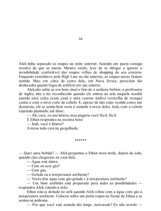 16
Alek tinha separado as roupas na noite anterior, fazendo um pacto consigo
mesmo de que as usaria. Mesmo assim, teve de se obrigar a ignorar a
invisibilidade confortável das roupas velhas de shopping do seu armário.
Enquanto caminhava pela High Line no dia anterior, as roupas novas faziam
sentido. Mas, em cima da cama dele, em Nova Jersey, pareciam tão
deslocadas quanto fogos de artifício em um enterro.
Aleknão sabia se era bom sinal o fato de a senhora Imbrie, a professora
de inglês, não o ter reconhecido quando ele entrou na sala naquela manhã
usando uma calça jeans justa e uma camisa xadrez vermelha de mangas
curtas e com o novo corte de cabelo. E, apesar de não estar vestido como um
desistente, ele se sentiu bem mais à vontade à mesa deles. Josh, com o cabelo
espetado platinado, até disse:
— Ah, cara, eu sou hétero, mas pegaria você fácil, fácil.
E Ethan respondeu na mesma hora:
— Josh, você é hétero?
A mesa toda caiu na gargalhada.
******
— Quer uma bebida? — Alek perguntou a Ethan mais tarde, depois da aula,
quando eles chegaram na casa dele.
— Água está ótimo.
— Com ou sem gás?
— Com gás.
— Gelada ou à temperatura ambiente?
— Vocês têm água com gás gelada e à temperatura ambiente?
— Um bom anfitrião está preparado para todas as possibilidades —
respondeu Alek, citando a mãe.
Ethan estava deitado no sofá quando Alek voltou com a água com gás à
temperatura ambiente. Colocou sobre um porta-copos na frente de Ethan e se
sentou na poltrona.
— Por que você está sentado tão longe, namorado? Eu não mordo —
 