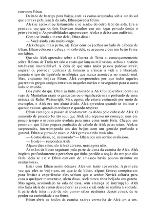 ronronou Ethan.
Deitado de barriga para baixo, com as costas arqueadas sob a luz do sol
que entrava pela janela da sala, Ethan parecia felino.
Alek se aproximou lentamente e se sentou do outro lado do sofá. Era a
primeira vez que os dois ficavam sozinhos em um lugar privado desde o
primeiro beijo. As possibilidades apavoravam Aleke o deixavam eufórico.
Como se lendo a mente dele, Ethan disse:
— Você ainda está muito longe.
Alek chegou mais perto, até ficar com os joelhos ao lado da cabeça de
Ethan. Ethan colocou a cabeça no colo dele, se arqueou e deu um beijo firme
nos lábios.
Quando Alek aprendeu sobre a Guerra de Troia e, consequentemente
sobre Helena de Troia ter sido o rosto que lançou mil navios, achou a história
totalmente inacreditável. A ideia de que uma única pessoa pudesse atrair,
inspirar ou provocar centenas de homens a arriscar a vida e a liberdade
parecia o tipo de hipérbole mitológica que nunca acontecia no mundo real.
Mas, enquanto beijava Ethan, Alek compreendeu por que todos aqueles
guerreiros gregos antigos entraram naqueles navios e navegaram para o outro
lado do mundo.
Boa parte do que Ethan já tinha ensinado a Alek foi descritiva; como as
ruas de Manhattan eram organizadas ou o significado mais profundo de uma
música de Rufus Wainwright. Mas, agora, ele estava ensinando por meio de
exemplos, e Alek era um aluno ávido. Alek aprendeu quando se inclinar e
quando recuar, quando mordiscar e quando respirar.
Ethan começou a passar delicadamente os dedos pelo cabelo de Alek. O
aumento de pressão foi tão sutil que Alek não reparou no começo, mas em
pouco tempo o movimento evoluiu para uma coisa mais forte. Chegou um
ponto em que Ethan pegava punhados de cabelo de Alek pelas raízes. Alek se
surpreendeu, interrompendo um dos beijos com um gemido profundo e
gutural. Ethan segurou de novo, e Alekgemeu ainda mais alto.
— Gostou disso, né, namorado? — Ethan deu um sorriso malicioso.
— Gostei — respondeu Alek.
Alguns dias antes, ele talvez corasse, mas agora não.
As mãos de Ethan seguiram pela parte de cima da camisa de Alek. Alek
inspirou profundamente e percebeu que tinha perdido a noção do tempo e não
fazia ideia se ele e Ethan estavam de amassos havia poucos minutos ou
muitas horas.
Estar com Ethan assim deixava Alek um tanto apavorado. A primeira
vez que eles se beijaram, no quarto de Ethan, alguns fatores conspiraram
para limitar a experiência: eles sabiam que o senhor Novick voltaria para
casa a qualquer momento e, além disso, Alek nunca tinha beijado um garoto.
Mas agora, acomodado na sala de casa, sem ameaça de interrupção, Alek
não fazia ideia de como desacelerar as coisas e até onde se sentiria à vontade.
E parte dele tinha medo de não querer saber nenhuma dessas coisas, de se
perder na curiosidade e na fome.
Ethan abriu os botões da camisa xadrez vermelha de Alek um a um.
 