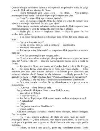 Quando chegou ao último, deixou a mão parada no primeiro botão da calça
jeans de Alek. Alekse afastou de Ethan.
— Estou brincando com você, cara — riu Ethan. — Não estamos
prontos para isso ainda. Temos de esperar pelo menos uns dias.
— O quê? — disse Alek, apavorado e excitado.
— Cara, só estou provocando. Onde foi parar seu senso de humor? Cale
a boca e me beije. Você está ficando bom nisso.
Ethan tirou a camiseta, colocou as mãos no rosto de Aleke o puxou para
perto novamente. O som da campainha interrompeu o abraço.
— Deixa pra lá, cara — implorou Ethan. — Seja lá quem for, vai
acabar indo embora.
— E se meus pais pediram aos Eisinger para virem dar uma olhada em
mim?
— Quem se importa, cara?
— Eu me importo. Vamos, vista a camiseta — insistiu Alek.
— Você está brincando?
— Eu pareço estar brincando? — perguntou Alek, jogando a camiseta
para ele.
— Não fico constrangido por ser gay, sabe.
— Nem eu, mas não é assim que planejo sair do armário para os meus
pais, tá? Agora, vista-se! — ordenou Alek enquanto seguia para a porta da
frente.
— Eu trouxe o filme, um pacote de Cracker Jack e, claro, Dr. Pepper
diet — ele ouviu Becky dizer antes de a porta estar toda aberta. — Estou
supondo que seus pais tenham deixado o suficiente para alimentar um
pequeno exército, não é? Porque, se não deixaram… — Becky parou de falar
quando viu Alek. — Alek? Está tudo bem? O que aconteceu com seu cabelo?
— Oi, Becky. Já são seis horas? Eu esqueci que tínhamos combinado.
— Deu para perceber — disse Becky, olhando para ele e para a camisa
meio aberta.
— Oi, moça — disse Ethan da sala.
Becky olhou de Alekpara Ethan e para Alekde novo.
— Você deve ser Ethan.
— E você deve ser...?
— Sou Becky. Espero que Alektenha citado a melhor amiga para você.
— A patinadora!
— Bingo.
— Que patins maneiros. São Kinetic?
— Quase. Activa.
Alek não conseguia acreditar. Mesmo nessa situação, Ethan conseguia
ficar tranquilo.
— Eu e uns amigos andamos de skate do outro lado do túnel —
prosseguiu Ethan. — Quase todos nós, mas alguns usam patins. Eu convidaria
você para ir patinar com a gente se não tivéssemos uma regra que proíbe
meninas.
— Ethan, se isso é um desafio, pode me considerar dentro. Tenho
 