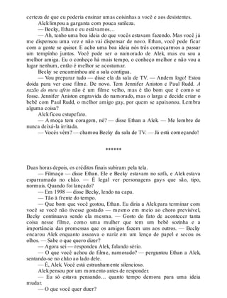 certeza de que eu poderia ensinar umas coisinhas a você e aos desistentes.
Aleklimpou a garganta com pouca sutileza.
— Becky, Ethan e eu estávamos…
— Ah, tenho uma boa ideia do que vocês estavam fazendo. Mas você já
me dispensou uma vez e não vai dispensar de novo. Ethan, você pode ficar
com a gente se quiser. E acho uma boa ideia nós três começarmos a passar
um tempinho juntos. Você pode ser o namorado de Alek, mas eu sou a
melhor amiga. Eu o conheço há mais tempo, o conheço melhor e não vou a
lugar nenhum, então é melhor se acostumar.
Becky se encaminhou até a sala contígua.
— Vou preparar tudo — disse ela da sala de TV. — Andem logo! Estou
doida para ver esse filme. De novo. Tem Jennifer Aniston e Paul Rudd. A
razão do meu afeto não é um filme velho, mas é tão bom que é como se
fosse. Jennifer Aniston engravida do namorado, mas o larga e decide criar o
bebê com Paul Rudd, o melhor amigo gay, por quem se apaixonou. Lembra
alguma coisa?
Alekficou estupefato.
— A moça tem coragem, né? — disse Ethan a Alek. — Me lembre de
nunca deixá-la irritada.
— Vocês vêm? — chamou Becky da sala de TV. — Já está começando!
******
Duas horas depois, os créditos finais subiram pela tela.
— Filmaço — disse Ethan. Ele e Becky estavam no sofá, e Alek estava
esparramado no chão. — É legal ver personagens gays que são, tipo,
normais. Quando foi lançado?
— Em 1998 — disse Becky, lendo na capa.
— Tão à frente do tempo.
— Que bom que você gostou, Ethan. Eu diria a Alek para terminar com
você se você não tivesse gostado — mesmo em meio ao choro previsível,
Becky continuava sendo ela mesma. — Gosto do fato de acontecer tanta
coisa nesse filme, como uma mulher que tem um bebê sozinha e a
importância das promessas que os amigos fazem uns aos outros. — Becky
encarou Alek enquanto assoava o nariz em um lenço de papel e secou os
olhos. — Sabe o que quero dizer?
— Agora sei — respondeu Alek, falando sério.
— O que você achou do filme, namorado? — perguntou Ethan a Alek,
sentando-se no chão ao lado dele.
— É, Alek. Você está estranhamente silencioso.
Alekpensou por um momento antes de responder.
— Eu só estava pensando… quanto tempo demora para uma ideia
mudar.
— O que você quer dizer?
 