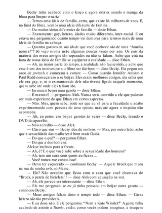 Becky tinha acabado com o lenço e agora estava usando a manga da
blusa para limpar o nariz.
— Temos uma ideia de família, certo, que existe há milhares de anos. E,
no final do filme, vemos uma ideia diferente de família.
— Ou muitas ideias diferentes de família — disse Ethan.
— Exatamente: gay, hétero, idades muito diferentes, inter-racial. E eu
estava me perguntando quanto tempo vai demorar para termos mais de uma
ideia de família na cabeça.
— Quantos garotos da sua idade que você conhece são de uma “família
normal”? Só vejo minha mãe algumas poucas vezes por ano. Os pais da
maioria dos meus amigos são separados ou não se falam. Acho que está na
hora de nossa ideia de família se equiparar à realidade — disse Ethan.
— Ah, na maior parte do tempo, a realidade não faz sentido, e acho que
esse é um dos motivos para o filme ser tão bom — disse Becky. Ela pegou um
saco de pretzels e começou a comer. — Como quando Jennifer Aniston e
Paul Rudd começaram a se beijar. Eles eram melhores amigos, ela sabia que
ele era gay, e, se o ex-namorado dele não tivesse ligado naquele momento,
quem sabe até onde eles teriam ido.
— Eu nunca beijei uma garota — disse Ethan.
— É mesmo? — perguntou Alek. Nunca teria ocorrido a ele que pudesse
ser mais experiente do que Ethan em certos aspectos.
— Não. Mas, quem sabe, pode ser que eu vá para a faculdade e acabe
experimentando com pessoas do sexo oposto, mas até agora o impulso não
aconteceu.
— Ah, eu penso em beijar garotas às vezes — disse Becky, tirando o
DVD do aparelho.
— Não acredito — disse Alek.
— Claro que sim — Becky deu de ombros. — Mas, por outro lado, acho
que a sexualidade das mulheres é bem mais fluida.
— Do que o quê? — perguntou Ethan.
— Do que a dos homens.
Alekse inclinou para a frente.
— Ah, é? E o que você sabe sobre a sexualidade dos homens?
— Ah, tem um cara com quem eu ficava…
— Você nunca me contou isso!
— Devo ter esquecido — continuou Becky. — Aquele Brock que mora
na rua da minha avó, no Maine.
— Ele? Não acredito que ficou com o cara que você chamava de
“Brock, o pateta de bicicleta”! — disse Alekcom acusação na voz.
— Ah, ele parece ser interessante — disse Ethan.
— Ele me perguntou se eu já tinha pensado em beijar outra garota —
continuou Becky.
— Meus amigos falam disso o tempo todo — disse Ethan. — Caras
hétero são tão previsíveis.
— E eu disse não. E ele perguntou: “Nem a Kate Winslet?” A gente tinha
acabado de assistir a Titanic, então, como vocês podem imaginar, a imagem
 