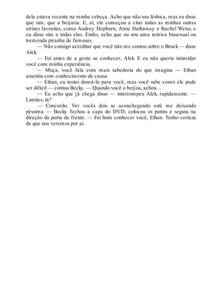dela estava recente na minha cabeça. Acho que não sou lésbica, mas eu disse
que sim, que a beijaria. E, aí, ele começou a citar todas as minhas outras
atrizes favoritas, como Audrey Hepburn, Anne Hathaway e Rachel Weisz, e
eu disse sim a todas elas. Então, acho que ou sou uma teórica bissexual ou
tremenda piranha de famosas.
— Não consigo acreditar que você não me contou sobre o Brock— disse
Alek.
— Foi antes de a gente se conhecer, Alek. E eu não queria intimidar
você com minha experiência.
— Moça, você fala com mais sabedoria do que imagina — Ethan
assentiu com conhecimento de causa.
— Ethan, eu tentei domá-lo para você, mas você sabe como ele pode
ser difícil — contou Becky. — Quando você o beijou, achou…
— Eu acho que já chega disso — interrompeu Alek, rapidamente. —
Limites, tá?
— Concordo. Ver vocês dois se aconchegando está me deixando
péssima — Becky fechou a capa do DVD, colocou os patins e seguiu na
direção da porta da frente. — Foi bom conhecer você, Ethan. Tenho certeza
de que nos veremos por aí.
 