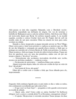 17
Alek passou os dois dias seguintes flutuando, com a liberdade recém-
descoberta expandindo sua definição de alegria. Em vez de terminar o
trabalho de Shakespeare para a aula da senhora Imbrie, Alekficou com Ethan
até meia-noite depois que Becky foi embora naquela quinta. E, na manhã
seguinte, acordou e comeu Cracker Jack com Dr. Pepper diet de café da
manhã, antes de sair para encontrar Ethan na estação de trem para outra
aventura na cidade.
Quando a chuva inesperada os pegou tomando sorvete no West Village,
Ethan correu para o hotel mais próximo e explicou ao porteiro que era filho
de um dos hóspedes e conseguiu um guarda-chuva enorme e lindo que os
protegeu no caminho até a livraria Barnes & Noble mais próxima. Lá dentro,
Ethan mostrou a Alekseu truque favorito de sobrevivência urbana. Pegou um
livro de aparência cara em uma das prateleiras, andou com ele por um
tempo e depois o “devolveu” no caixa.
— Normalmente não aceitamos mercadoria devolvida sem recibo,
mesmo em perfeitas condições — explicou o caixa.
— Foi presente de aniversário — justificou Ethan com cortesia.
Alguns momentos depois, tinha em mãos um crédito da loja no valor do
livro “devolvido”.
— Você gosta de livros, não gosta?
Ethan deu o cartão com o crédito a Alek, que ficou olhando para ele,
impressionado.
******
Enquanto Alek continuou ligando para os pais todos os dias e todas as noites,
eles continuaram acreditando que tudo estava bem.
— O que você vai fazer hoje? — perguntou a mãe quando conversaram
na manhã de sábado.
— Quem sabe, mãe? Como estão as outras famílias? Os Kalfayan
obrigam você a comer a comida deles? E os Hovanian, conseguiram relaxar?
— O oposto. Nik precisou ir correndo encontrar Nanar porque ela disse
 