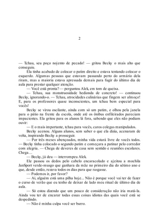 2
— Tchau, seu poço nojento de pecado! — gritou Becky o mais alto que
conseguiu.
Ela tinha acabado de colocar o patim direito e estava tentando colocar o
esquerdo. Algumas pessoas que estavam passando perto do armário dela
riram, mas a maioria estava apressada demais para fugir do último dia de
aula para prestar qualquer atenção.
— Você está pronta? — perguntou Alek, em tom de queixa.
— Tchau, sua monstruosidade hedionda de concreto! — continuou
Becky, ignorando-o. — Tchau, atrocidades culinárias que fingem ser almoço!
E, para os professores quase inconscientes, um tchau bem especial para
vocês!
Becky se virou oscilante, ainda com só um patim, e olhou pela janela
para o pátio na frente da escola, onde até os ônibus enfileirados pareciam
impacientes. Ela gritou para os alunos lá fora, sabendo que eles não podiam
ouvir:
— E o mais importante, tchau para vocês, caros colegas manipulados.
Becky acenou. Alguns alunos, sem saber o que ela dizia, acenaram de
volta, inspirando Becky a prosseguir.
— Por três meses abençoados, minha vida estará livre de vocês todos.
— Becky tinha colocado o segundo patim e começara a patinar pelo corredor
com alegria. — Chega de deveres de casa sem sentido e reuniões escolares.
Chega…
— Becky, já deu — interrompeu Alek.
Ele passou os dedos pelo cabelo encaracolado e ajeitou a mochila
JanSport verde-musgo que ganhara da mãe no primeiro dia do sétimo ano e
que, desde então, rezava todos os dias para que rasgasse.
— Podemos ir, por favor?
— Ai, alguém está uma pilha hoje... Não é porque você vai ter de fazer
o curso de verão que eu tenho de deixar de lado meu ritual de último dia de
aula.
— Só estou dizendo que um pouco de consideração não iria matá-la.
Ainda vou ter de encarar todas essas coisas idiotas das quais você está se
despedindo.
— Não é minha culpa você ser burro.
 