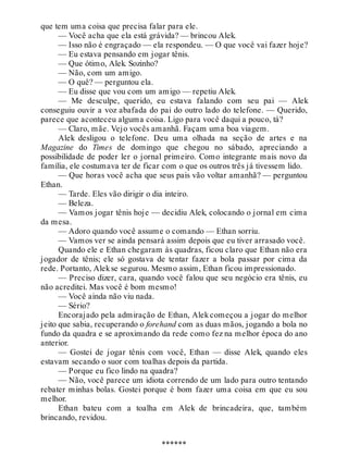 que tem uma coisa que precisa falar para ele.
— Você acha que ela está grávida? — brincou Alek.
— Isso não é engraçado — ela respondeu. — O que você vai fazer hoje?
— Eu estava pensando em jogar tênis.
— Que ótimo, Alek. Sozinho?
— Não, com um amigo.
— O quê? — perguntou ela.
— Eu disse que vou com um amigo — repetiu Alek.
— Me desculpe, querido, eu estava falando com seu pai — Alek
conseguiu ouvir a voz abafada do pai do outro lado do telefone. — Querido,
parece que aconteceu alguma coisa. Ligo para você daqui a pouco, tá?
— Claro, mãe. Vejo vocês amanhã. Façam uma boa viagem.
Alek desligou o telefone. Deu uma olhada na seção de artes e na
Magazine do Times de domingo que chegou no sábado, apreciando a
possibilidade de poder ler o jornal primeiro. Como integrante mais novo da
família, ele costumava ter de ficar com o que os outros três já tivessem lido.
— Que horas você acha que seus pais vão voltar amanhã? — perguntou
Ethan.
— Tarde. Eles vão dirigir o dia inteiro.
— Beleza.
— Vamos jogar tênis hoje — decidiu Alek, colocando o jornal em cima
da mesa.
— Adoro quando você assume o comando — Ethan sorriu.
— Vamos ver se ainda pensará assim depois que eu tiver arrasado você.
Quando ele e Ethan chegaram às quadras, ficou claro que Ethan não era
jogador de tênis; ele só gostava de tentar fazer a bola passar por cima da
rede. Portanto, Alekse segurou. Mesmo assim, Ethan ficou impressionado.
— Preciso dizer, cara, quando você falou que seu negócio era tênis, eu
não acreditei. Mas você é bom mesmo!
— Você ainda não viu nada.
— Sério?
Encorajado pela admiração de Ethan, Alek começou a jogar do melhor
jeito que sabia, recuperando o forehand com as duas mãos, jogando a bola no
fundo da quadra e se aproximando da rede como fez na melhor época do ano
anterior.
— Gostei de jogar tênis com você, Ethan — disse Alek, quando eles
estavam secando o suor com toalhas depois da partida.
— Porque eu fico lindo na quadra?
— Não, você parece um idiota correndo de um lado para outro tentando
rebater minhas bolas. Gostei porque é bom fazer uma coisa em que eu sou
melhor.
Ethan bateu com a toalha em Alek de brincadeira, que, também
brincando, revidou.
******
 