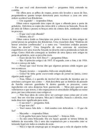 — Por que você está demorando tanto? — perguntou Alek, entrando na
cozinha.
Ele olhou para as pilhas de roupas, pratos não lavados e sacos de lixo,
perguntando-se quanto tempo demoraria para recolocar a casa em uma
ordem aceitável aos Khederian.
— Um segundo! — respondeu Ethan.
Ethan estava segurando dois copos de água e olhando para a porta da
geladeira. Alek tirou os copos das mãos dele e colocou na bancada. Ficou de
pé atrás de Ethan e passou os braços atrás da cintura dele, aninhando o rosto
no pescoço.
— O que você está olhando?
— Sinistro, não é?
Ethan estava lendo as fotocópias em preto e branco de dois artigos de
jornal presos na geladeira dos Khederian. Uma manchete dizia “Histórias do
horror armênio confirmadas” e a outra era: “Armênios exilados passam
fome no deserto”. Uma fotografia de uma caravana de armênios
esqueléticos em uma marcha forçada no deserto estava pendurada ao lado do
artigo. Como Alek não conseguia se lembrar de uma época sem artigos na
porta da geladeira, nem os percebia mais.
— Esses são do New York Times? — perguntou Ethan.
— São. O primeiro artigo é de 1915. O segundo, com a foto, é de 1916.
Foi só o começo de tudo.
— Pensei que você tivesse dito que algumas pessoas ainda negam que
isso aconteceu.
— Negam mesmo — respondeu Alekcom simplicidade.
— Como? Se tinha gente escrevendo artigos de jornal na época, como
alguém pode negar?
— Essa, Ethan, é a questão da incrível dor nascida da injustiça que os
armênios carregam nas costas — Alek descobriu que as histórias do passado
da família estavam guardadas lá dentro quando as procurou, como
ingredientes em uma despensa bem guarnecida. — Meus pais querem que
valorizemos o que temos, e não esqueçamos as atrocidades infligidas ao nosso
povo, por isso colocaram esses artigos aí.
— Não faço ideia de como deve ser carregar essas coisas por aí com
você. Sou um vira-lata europeu. Meu pai é irlandês, francês e alemão, mas
nada disso tem significado para mim.
— E sua mãe? — perguntou Alek.
— O que tem ela?
— Você nunca fala dela — Alek sondou com delicadeza. — O que ela
faz?
— Maconha — respondeu Ethan.
— E ela ganha bem para fumar maconha? — brincou Alek.
— Eu não estou brincando. Ela era hippie quando se tornou lobista da
indústria da maconha. Ela é uma das responsáveis por a maconha estar se
tornando legal em todos os estados do oeste.
— Não é o tipo de emprego que se imagina que a mãe de alguém tenha
 