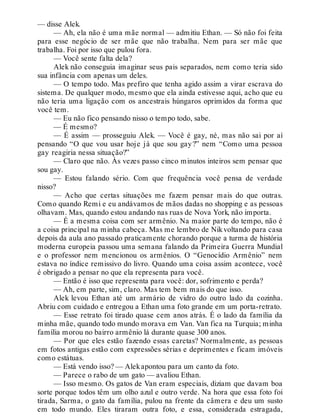 — disse Alek.
— Ah, ela não é uma mãe normal — admitiu Ethan. — Só não foi feita
para esse negócio de ser mãe que não trabalha. Nem para ser mãe que
trabalha. Foi por isso que pulou fora.
— Você sente falta dela?
Alek não conseguia imaginar seus pais separados, nem como teria sido
sua infância com apenas um deles.
— O tempo todo. Mas prefiro que tenha agido assim a virar escrava do
sistema. De qualquer modo, mesmo que ela ainda estivesse aqui, acho que eu
não teria uma ligação com os ancestrais húngaros oprimidos da forma que
você tem.
— Eu não fico pensando nisso o tempo todo, sabe.
— É mesmo?
— É assim — prosseguiu Alek. — Você é gay, né, mas não sai por aí
pensando “O que vou usar hoje já que sou gay?” nem “Como uma pessoa
gay reagiria nessa situação?”
— Claro que não. Às vezes passo cinco minutos inteiros sem pensar que
sou gay.
— Estou falando sério. Com que frequência você pensa de verdade
nisso?
— Acho que certas situações me fazem pensar mais do que outras.
Como quando Remi e eu andávamos de mãos dadas no shopping e as pessoas
olhavam. Mas, quando estou andando nas ruas de Nova York, não importa.
— É a mesma coisa com ser armênio. Na maior parte do tempo, não é
a coisa principal na minha cabeça. Mas me lembro de Nikvoltando para casa
depois da aula ano passado praticamente chorando porque a turma de história
moderna europeia passou uma semana falando da Primeira Guerra Mundial
e o professor nem mencionou os armênios. O “Genocídio Armênio” nem
estava no índice remissivo do livro. Quando uma coisa assim acontece, você
é obrigado a pensar no que ela representa para você.
— Então é isso que representa para você: dor, sofrimento e perda?
— Ah, em parte, sim, claro. Mas tem bem mais do que isso.
Alek levou Ethan até um armário de vidro do outro lado da cozinha.
Abriu com cuidado e entregou a Ethan uma foto grande em um porta-retrato.
— Esse retrato foi tirado quase cem anos atrás. É o lado da família da
minha mãe, quando todo mundo morava em Van. Van fica na Turquia; minha
família morou no bairro armênio lá durante quase 300 anos.
— Por que eles estão fazendo essas caretas? Normalmente, as pessoas
em fotos antigas estão com expressões sérias e deprimentes e ficam imóveis
como estátuas.
— Está vendo isso? — Alekapontou para um canto da foto.
— Parece o rabo de um gato — avaliou Ethan.
— Isso mesmo. Os gatos de Van eram especiais, diziam que davam boa
sorte porque todos têm um olho azul e outro verde. Na hora que essa foto foi
tirada, Sarma, o gato da família, pulou na frente da câmera e deu um susto
em todo mundo. Eles tiraram outra foto, e essa, considerada estragada,
 