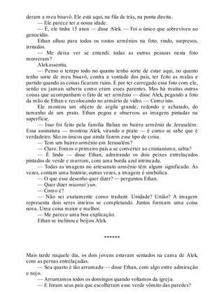 deram a meu bisavô. Ele está aqui, na fila de trás, na ponta direita.
— Ele parece ter a nossa idade.
— É, ele tinha 15 anos — disse Alek. — Foi o único que sobreviveu ao
genocídio.
Ethan olhou para todos os rostos armênios na foto, rindo, surpresos,
irritados.
— Me deixa ver se entendi: todas as outras pessoas nesta foto
morreram?
Alekassentiu.
— Penso o tempo todo no quanto tenho sorte de estar aqui, no quanto
tenho sorte de meu bisavô, contra a vontade dos pais, ter feito as malas e
partido quando as coisas ficaram ruins. E por ter carregado essa foto com ele,
senão eu jamais saberia como eram esses parentes. Mas há muitas outras
coisas que acompanham o fato de ser armênio — disse Alek, pegando a foto
da mão de Ethan e recolocando no armário de vidro. — Como isto.
Ele mostrou um objeto de argila grande, redondo e achatado, do
tamanho de um prato. Ethan pegou e observou as imagens pintadas na
superfície.
— Isso foi feito pela família Balian no bairro armênio de Jerusalém.
Essa assinatura — mostrou Alek, virando o prato — é como se sabe que é
verdadeiro. São os únicos que ainda fazem esse tipo de coisa.
— Tem um bairro armênio em Jerusalém?
— Claro. Fomos o primeiro país a se converter ao cristianismo, sabia?
— É lindo — disse Ethan, admirando os dois peixes entrelaçados
pintados de verde e marrom, com uma borda azul intrincada.
— Todas as imagens no artesanato armênio têm algum significado. Às
vezes, contam uma história; outras vezes, a imagem é simbólica.
— O que esse desenho quer dizer? — perguntou Ethan.
— Quer dizer miasnut’yun.
— Como é?
— Não sei exatamente como traduzir. Unidade? União? A imagem
representa dois seres inteiros se completando. Juntos formam uma coisa
nova. Uma coisa maior e melhor.
— Me parece uma boa explicação.
Ethan se inclinou e beijou Alek.
******
Mais tarde naquele dia, os dois jovens estavam sentados na cama de Alek,
com as pernas entrelaçadas.
— Seu quarto é tão arrumado — disse Ethan, com algo entre admiração
e nojo.
— Arrumamos todos os domingos quando voltamos da igreja.
— E foram seus pais que escolheram esse verde vômito das paredes?
 