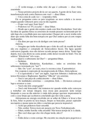 — É verde-musgo, e minha mãe diz que é calmante — disse Alek,
assentindo.
— Nosso próximo projeto devia ser seu quarto. A gente devia fazer uma
transformação nele como fizemos com você — disse Ethan.
— Uma coisa de cada vez — respondeu Alek.
Ele se perguntou como os pais reagiriam ao novo cabelo e às novas
roupas quando voltassem para casa no dia seguinte.
— O que você quer fazer hoje?
— Podemos ver TV, eu acho — disse Ethan.
— Desde que a gente não assista a nada com Kim Kardashian. Você não
faz ideia de quantas horas os armênios do mundo passam reclamando por ter
sido logo ela a escolhida para nos representar. Cheguei até a ouvir minha mãe
dizer que sentia falta dos bons tempos em que Cher andava por aí com roupas
inadequadas.
— Ela disse por que teve de desligar com tanta pressa?
Alekriu.
— Imagino que tenha descoberto que o leite do café da manhã do hotel
não era orgânico e comprado de fornecedores locais. Ela ligou quando
estávamos jogando, mas não deixou recado porque nunca deixa. Tentei ligar
depois, mas caiu direto na caixa postal, então deixei recado no hotel. Tive de
soletrar “Khederian” três vezes.
— Qual é o sobrenome da Cher? — perguntou Ethan.
— Sarkisian.
— Sarkisian, Khederian, Kardashian… todos os armênios têm
sobrenome terminado em “ian”?
— Sim. Ou “yan”, às vezes, mas é a mesma coisa. É patronímico.
Em resposta à expressão de incompreensão de Ethan, Alekexplicou:
— É o equivalente a “son” em inglês. Aqui tem Johnson e Anderson, nós
temos Hovanian e Boghossian. Significa “filho de” em armênio.
— Você é um poço de conhecimento — disse Ethan.
— De inutilidades armênias — completou Alek. — Devíamos começar
logo a arrumar a casa.
— Vocês não têm empregada?
— Você está brincando? Até tentamos ter quando minha mãe começou
a trabalhar em tempo integral, mas meus pais passaram tanto tempo
limpando a casa no dia anterior à vinda dela porque queriam impressioná-la
com a casa limpa que acabamos concluindo que não valia a pena.
Alek pensou na energia envolvida em se soltar de Ethan e ir levar o lixo
lá fora, botar os pratos na lava-louças, limpar as bancadas, passar aspirador
nos tapetes e passar pano no chão e concluiu que parecia impossível.
— Acho que podemos fazer amanhã.
— Não, senhor. Temos mais um passeio em Nova Yorkplanejado.
— Ethan, minha família volta amanhã! Não temos tempo de ir à cidade.
— Mas você disse que eles vão chegar tarde, não é?
— É.
— Então deixe o resto comigo. Me encontre na estação para pegarmos o
 