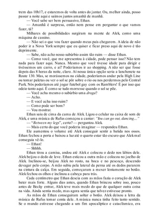 trem das 10h17, e estaremos de volta antes do jantar. Ou, melhor ainda, posso
passar a noite aqui e saímos juntos amanhã de manhã.
— Você sabe ser bem persuasivo, Ethan.
— Amanhã é surpresa, então nem pense em perguntar o que vamos
fazer, tá?
Milhares de possibilidades surgiram na mente de Alek, como uma
máquina de cassino.
— Não sei o que vou fazer quando meus pais chegarem. A ideia de não
poder ir a Nova York sempre que eu quiser e ficar preso aqui de novo é tão
deprimente.
— Sabe, não acho nosso subúrbio assim tão ruim — disse Ethan.
— Como você, que me apresentou à cidade, pode pensar isso? Não tem
nada para fazer aqui. Nunca. Mesmo que você tivesse idade para dirigir e
tivéssemos um carro, e aí? Poderíamos ir ao shopping. A não ser que fosse
depois das 8 horas da noite, claro. Aí nossa única opção seria a lanchonete na
Route 130. Mas, se morássemos na cidade, poderíamos andar pela High Line
ou tomar paletas ou ver o sol se pôr sobre o rio ou nos perdermos pelo Central
Park. Nós poderíamos até jogar futebol gay com os Ramblers! É por isso que
odeio tanto aqui. É como se tudo morresse quando o sol se põe.
— Você acha mesmo o subúrbio uma droga?
— Acho.
— E você acha isso ruim?
— Como pode ser bom?
— Vou mostrar.
Ethan saiu de cima da cama de Alek. Ligou o celular na caixa de som de
Alek, e uma música de Rufus começou a cantar: “You can go out, dancing…”
— “Between my legs”, certo? — perguntou Alek.
— Mais certo do que você poderia imaginar — respondeu Ethan.
Ele aumentou o volume até Alek conseguir sentir a batida nos ossos.
Ethan fechou a porta e baixou a luz até o quarto estar tão escuro que Alekmal
conseguia vê-lo.
— Ethan!
— Shhhh.
Ethan tirou a camisa, andou até Alek e colocou o dedo nos lábios dele.
Alekbeijou o dedo de leve. Ethan esticou a outra mão e colocou no joelho de
Alek. Inclinou-se, beijou Alek no rosto, na boca e no pescoço, descendo
devagar pelo corpo. A mão subiu pela lateral da perna até os dedos pararem
na cintura da calça. Em seguida, começaram a mexer lentamente no botão.
Alekfechou os olhos e inclinou a cabeça para trás.
Cada centímetro que Ethan descia com as mãos fazia o coração de Alek
bater mais forte. Alguns dias antes, quando Ethan brincou sobre isso, pouco
antes de Becky entrar, Alek teve mais medo do que de qualquer outra coisa
na vida. Ainda sentia medo, mas agora sentia que talvez estivesse pronto.
As mãos de Ethan conseguiram soltar o botão. Alek deixou a letra da
música de Rufus tomar conta dele. A música nunca tinha feito tanto sentido.
Se o mundo estivesse chegando a um fim apocalíptico e cataclísmico, era
 