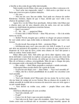 a família se deu conta do que tinha interrompido.
Todo mundo exceto Ethan, claro, que se sentou no chão e começou a rir.
— Você acha isso engraçado, rapaz? — Alek ouviu o pai dizer na voz
baixa que reservava para as piores situações.
— Ah, cara…
— Não sou um cara. Sou um adulto. Você pode me chamar de senhor
Khederian. Embora, depois do que vi hoje, duvido que você volte a me
chamar de qualquer coisa.
Agora foi a vez de Ethan ficar paralisado. Alek já tinha visto Ethan usar
o charme para sair de uma situação atrás da outra, mas até seu melhor
sorriso era inútil diante do patriarca armênio furioso.
— Qual é seu nome?
— É… hã… hã… — gaguejou Ethan.
— O nome dele é Ethan Novick— disse Nik, nervoso. — Ele é da minha
turma na escola.
— Senhor Novick, imagino que a polícia vá chegar em poucos minutos.
Se você ainda estiver aqui, tenho todas as intenções de dizer que você é um
invasor.
— Eu não invadi. Sou amigo de Alek— protestou Ethan.
— Infelizmente para você, esta casa não é de Alek. É minha. E, se você
sair dela nos próximos 60 segundos e eu tiver certeza de que jamais terei o
desprazer de vê-lo aqui de novo, existe uma chance de você não passar a
noite na cadeia. Estou sendo claro?
Ethan olhou para Alek. Alek sabia que devia dizer alguma coisa, que
devia defender o namorado ou explicar aos pais que as coisas não eram tão
ruins quanto pareciam. Pelo menos, ele sabia que era isso o que Ethan faria.
Mas ele só baixou a cabeça, envergonhado. Mais do que o choque dos pais,
ele conseguia sentir a decepção de Ethan queimando-o.
— Sim, senhor — disse Ethan, pegando a camiseta e saindo correndo.
Alekseguiu Ethan escada abaixo até a porta da frente.
— Eu preciso sair daqui, cara — disse Ethan. — Vejo você amanhã, tá?
— Ethan, não há a menor possibilidade de eu poder me encontrar com
você amanhã.
— Por quê?
— Você está falando sério? Meus pais vão me matar. Se eu tiver sorte,
vão me botar de castigo até eu me formar. Mas as chances de eu poder ir à
cidade amanhã de manhã são as mesmas de nascerem asas em mim agora e
eu sair voando daqui.
— Vem dormir na minha casa, então — propôs Ethan com olhos
brilhando.
Alekficou olhando para ele sem acreditar.
— Você não entende, né?
— O quê?
— Como é ter de fazer o que seus pais mandam.
— Você não tem de fazer o que eles mandam, Alek. Você escolhe fazer.
Assim como está escolhendo não se encontrar comigo amanhã, apesar de
 
