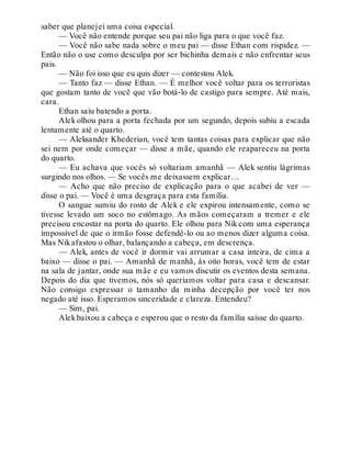 saber que planejei uma coisa especial.
— Você não entende porque seu pai não liga para o que você faz.
— Você não sabe nada sobre o meu pai — disse Ethan com rispidez. —
Então não o use como desculpa por ser bichinha demais e não enfrentar seus
pais.
— Não foi isso que eu quis dizer — contestou Alek.
— Tanto faz — disse Ethan. — É melhor você voltar para os terroristas
que gostam tanto de você que vão botá-lo de castigo para sempre. Até mais,
cara.
Ethan saiu batendo a porta.
Alek olhou para a porta fechada por um segundo, depois subiu a escada
lentamente até o quarto.
— Aleksander Khederian, você tem tantas coisas para explicar que não
sei nem por onde começar — disse a mãe, quando ele reapareceu na porta
do quarto.
— Eu achava que vocês só voltariam amanhã — Alek sentiu lágrimas
surgindo nos olhos. — Se vocês me deixassem explicar…
— Acho que não preciso de explicação para o que acabei de ver —
disse o pai. — Você é uma desgraça para esta família.
O sangue sumiu do rosto de Alek e ele expirou intensamente, como se
tivesse levado um soco no estômago. As mãos começaram a tremer e ele
precisou encostar na porta do quarto. Ele olhou para Nik com uma esperança
impossível de que o irmão fosse defendê-lo ou ao menos dizer alguma coisa.
Mas Nikafastou o olhar, balançando a cabeça, em descrença.
— Alek, antes de você ir dormir vai arrumar a casa inteira, de cima a
baixo — disse o pai. — Amanhã de manhã, às oito horas, você tem de estar
na sala de jantar, onde sua mãe e eu vamos discutir os eventos desta semana.
Depois do dia que tivemos, nós só queríamos voltar para casa e descansar.
Não consigo expressar o tamanho da minha decepção por você ter nos
negado até isso. Esperamos sinceridade e clareza. Entendeu?
— Sim, pai.
Alekbaixou a cabeça e esperou que o resto da família saísse do quarto.
 
