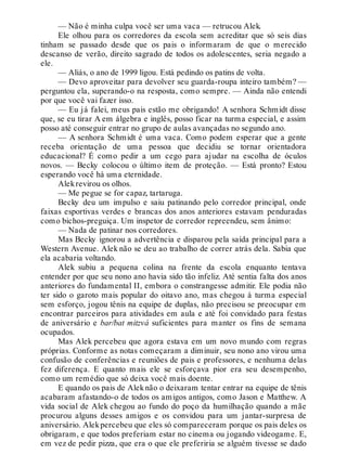 — Não é minha culpa você ser uma vaca — retrucou Alek.
Ele olhou para os corredores da escola sem acreditar que só seis dias
tinham se passado desde que os pais o informaram de que o merecido
descanso de verão, direito sagrado de todos os adolescentes, seria negado a
ele.
— Aliás, o ano de 1999 ligou. Está pedindo os patins de volta.
— Devo aproveitar para devolver seu guarda-roupa inteiro também? —
perguntou ela, superando-o na resposta, como sempre. — Ainda não entendi
por que você vai fazer isso.
— Eu já falei, meus pais estão me obrigando! A senhora Schmidt disse
que, se eu tirar A em álgebra e inglês, posso ficar na turma especial, e assim
posso até conseguir entrar no grupo de aulas avançadas no segundo ano.
— A senhora Schmidt é uma vaca. Como podem esperar que a gente
receba orientação de uma pessoa que decidiu se tornar orientadora
educacional? É como pedir a um cego para ajudar na escolha de óculos
novos. — Becky colocou o último item de proteção. — Está pronto? Estou
esperando você há uma eternidade.
Alekrevirou os olhos.
— Me pegue se for capaz, tartaruga.
Becky deu um impulso e saiu patinando pelo corredor principal, onde
faixas esportivas verdes e brancas dos anos anteriores estavam penduradas
como bichos-preguiça. Um inspetor de corredor repreendeu, sem ânimo:
— Nada de patinar nos corredores.
Mas Becky ignorou a advertência e disparou pela saída principal para a
Western Avenue. Alek não se deu ao trabalho de correr atrás dela. Sabia que
ela acabaria voltando.
Alek subiu a pequena colina na frente da escola enquanto tentava
entender por que seu nono ano havia sido tão infeliz. Até sentia falta dos anos
anteriores do fundamental II, embora o constrangesse admitir. Ele podia não
ter sido o garoto mais popular do oitavo ano, mas chegou à turma especial
sem esforço, jogou tênis na equipe de duplas, não precisou se preocupar em
encontrar parceiros para atividades em aula e até foi convidado para festas
de aniversário e bar/bat mitzvá suficientes para manter os fins de semana
ocupados.
Mas Alek percebeu que agora estava em um novo mundo com regras
próprias. Conforme as notas começaram a diminuir, seu nono ano virou uma
confusão de conferências e reuniões de pais e professores, e nenhuma delas
fez diferença. E quanto mais ele se esforçava pior era seu desempenho,
como um remédio que só deixa você mais doente.
E quando os pais de Aleknão o deixaram tentar entrar na equipe de tênis
acabaram afastando-o de todos os amigos antigos, como Jason e Matthew. A
vida social de Alek chegou ao fundo do poço da humilhação quando a mãe
procurou alguns desses amigos e os convidou para um jantar-surpresa de
aniversário. Alekpercebeu que eles só compareceram porque os pais deles os
obrigaram, e que todos preferiam estar no cinema ou jogando videogame. E,
em vez de pedir pizza, que era o que ele preferiria se alguém tivesse se dado
 