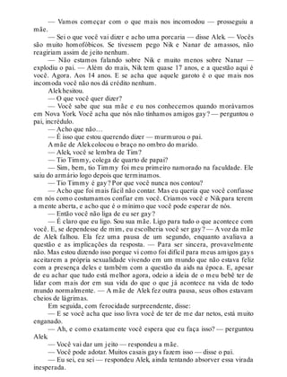— Vamos começar com o que mais nos incomodou — prosseguiu a
mãe.
— Sei o que você vai dizer e acho uma porcaria — disse Alek. — Vocês
são muito homofóbicos. Se tivessem pego Nik e Nanar de amassos, não
reagiriam assim de jeito nenhum.
— Não estamos falando sobre Nik e muito menos sobre Nanar —
explodiu o pai. — Além do mais, Nik tem quase 17 anos, e a questão aqui é
você. Agora. Aos 14 anos. E se acha que aquele garoto é o que mais nos
incomoda você não nos dá crédito nenhum.
Alekhesitou.
— O que você quer dizer?
— Você sabe que sua mãe e eu nos conhecemos quando morávamos
em Nova York. Você acha que nós não tínhamos amigos gay? — perguntou o
pai, incrédulo.
— Acho que não…
— É isso que estou querendo dizer — murmurou o pai.
A mãe de Alekcolocou o braço no ombro do marido.
— Alek, você se lembra de Tim?
— Tio Timmy, colega de quarto de papai?
— Sim, bem, tio Timmy foi meu primeiro namorado na faculdade. Ele
saiu do armário logo depois que terminamos.
— Tio Timmy é gay? Por que você nunca nos contou?
— Acho que foi mais fácil não contar. Mas eu queria que você confiasse
em nós como costumamos confiar em você. Criamos você e Nik para terem
a mente aberta, e acho que é o mínimo que você pode esperar de nós.
— Então você não liga de eu ser gay?
— É claro que eu ligo. Sou sua mãe. Ligo para tudo o que acontece com
você. E, se dependesse de mim, eu escolheria você ser gay? — A voz da mãe
de Alek falhou. Ela fez uma pausa de um segundo, enquanto avaliava a
questão e as implicações da resposta. — Para ser sincera, provavelmente
não. Mas estou dizendo isso porque vi como foi difícil para meus amigos gays
aceitarem a própria sexualidade vivendo em um mundo que não estava feliz
com a presença deles e também com a questão da aids na época. E, apesar
de eu achar que tudo está melhor agora, odeio a ideia de o meu bebê ter de
lidar com mais dor em sua vida do que o que já acontece na vida de todo
mundo normalmente. — A mãe de Alek fez outra pausa, seus olhos estavam
cheios de lágrimas.
Em seguida, com ferocidade surpreendente, disse:
— E se você acha que isso livra você de ter de me dar netos, está muito
enganado.
— Ah, e como exatamente você espera que eu faça isso? — perguntou
Alek.
— Você vai dar um jeito — respondeu a mãe.
— Você pode adotar. Muitos casais gays fazem isso — disse o pai.
— Eu sei, eu sei — respondeu Alek, ainda tentando absorver essa virada
inesperada.
 