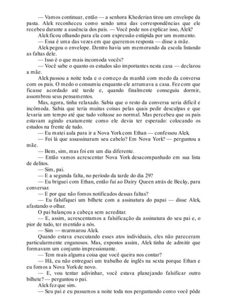 — Vamos continuar, então — a senhora Khederian tirou um envelope da
pasta. Alek reconheceu como sendo uma das correspondências que ele
recebeu durante a ausência dos pais. — Você pode nos explicar isso, Alek?
Alekficou olhando para ela com expressão estúpida por um momento.
— Essa é uma das vezes em que queremos resposta — disse a mãe.
Alek pegou o envelope. Dentro havia um memorando da escola listando
as faltas dele.
— Isso é o que mais incomoda vocês?
— Você sabe o quanto os estudos são importantes nesta casa — declarou
a mãe.
Alek passou a noite toda e o começo da manhã com medo da conversa
com os pais. O medo o consumiu enquanto ele arrumava a casa. Fez com que
ficasse acordado até tarde e, quando finalmente conseguiu dormir,
assombrou seus pensamentos.
Mas, agora, tinha relaxado. Sabia que o resto da conversa seria difícil e
incômoda. Sabia que teria muitas coisas pelas quais pedir desculpas e que
levaria um tempo até que tudo voltasse ao normal. Mas percebeu que os pais
estavam agindo exatamente como ele devia ter esperado: colocando os
estudos na frente de tudo.
— Eu matei aula para ir a Nova Yorkcom Ethan — confessou Alek.
— Foi lá que assassinaram seu cabelo? Em Nova York? — perguntou a
mãe.
— Bem, sim, mas foi em um dia diferente.
— Então vamos acrescentar Nova York desacompanhado em sua lista
de delitos.
— Sim, pai.
— E a segunda falta, no período da tarde do dia 29?
— Eu briguei com Ethan, então fui ao Dairy Queen atrás de Becky, para
conversar.
— E por que não fomos notificados dessas faltas?
— Eu falsifiquei um bilhete com a assinatura do papai — disse Alek,
afastando o olhar.
O pai balançou a cabeça sem acreditar.
— E, assim, acrescentamos a falsificação da assinatura do seu pai e, o
pior de tudo, ter mentido a nós.
— Sim — murmurou Alek.
Quando estava executando esses atos individuais, eles não pareceram
particularmente enganosos. Mas, expostos assim, Alek tinha de admitir que
formavam um conjunto impressionante.
— Tem mais alguma coisa que você queira nos contar?
— Hã, eu não entreguei um trabalho de inglês na sexta porque Ethan e
eu fomos a Nova Yorkde novo.
— E, vou tentar adivinhar, você estava planejando falsificar outro
bilhete? — perguntou o pai.
Alekfez que sim.
— Seu pai e eu passamos a noite toda nos perguntando como você pôde
 