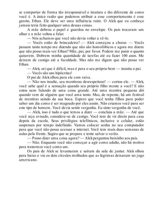 se comportar de forma tão irresponsável e imatura e tão diferente de como
você é. A única razão que podemos atribuir a esse comportamento é esse
garoto, Ethan. Ele deve ser uma influência ruim. O Alek que eu conheço
jamais teria feito qualquer uma dessas coisas.
A mãe dobrou o papel e guardou no envelope. Os pais trocaram um
olhar e a mãe voltou a falar.
— Nós achamos que você não devia voltar a vê-lo.
— Vocês estão de brincadeira? — Alek começou a chorar. — Vocês
passam tanto tempo me dizendo que não são homofóbicos e agora me dizem
que não posso mais ver Ethan? Mãe, pai, por favor. Podem me punir o quanto
quiserem. Dobrem minha quantidade de tarefas até eu fazer 100 anos. Me
deixem de castigo até a faculdade. Mas não me digam que não posso ver
Ethan.
— Alek, sei que é difícil, mas é para o seu próprio bem — insistiu o pai.
— Vocês são uns hipócritas!
O pai de Alekolhou para ele com raiva.
— Não nos insulte, seu mentiroso desrespeitoso! — cortou ele. — Alek,
você sabe qual é a sensação quando seu próprio filho mente a você? E não
estou nem falando de uma coisa grande. Até uma mentira pequena dói
quando vem de alguém que você ama tanto. Mas, de repente, há um festival
de mentiras saindo da sua boca. Espero que você tenha filhos para poder
saber um dia como é ser magoado por eles assim. Não criamos você para ser
este tipo de homem. Você devia sentir vergonha. Eu sinto vergonha de você.
— Alek, isso é tudo o que temos a dizer — concluiu a mãe. — Até que
você seja avisado, considere-se de castigo. Você tem de vir direto para casa
depois da escola. Seus privilégios telefônicos, inclusive o celular, estão
suspensos por tempo indefinido. Vamos colocar senha no seu computador
para que você não possa acessar a internet. Você tem mais duas semanas de
aulas pela frente. Sugiro que se prepare e tente salvar o verão.
— Posso dizer uma coisa agora? — Alekperguntou baixinho aos pais.
— Não. Enquanto você não começar a agir como adulto, não há motivo
para tratarmos você como um.
Os pais de Alek se levantaram e saíram da sala de jantar. Alek olhou
para baixo e viu os dois círculos molhados que as lágrimas deixaram no jogo
americano.
 