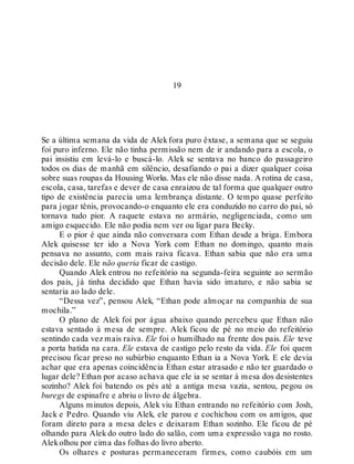 19
Se a última semana da vida de Alekfora puro êxtase, a semana que se seguiu
foi puro inferno. Ele não tinha permissão nem de ir andando para a escola, o
pai insistiu em levá-lo e buscá-lo. Alek se sentava no banco do passageiro
todos os dias de manhã em silêncio, desafiando o pai a dizer qualquer coisa
sobre suas roupas da Housing Works. Mas ele não disse nada. A rotina de casa,
escola, casa, tarefas e dever de casa enraizou de tal forma que qualquer outro
tipo de existência parecia uma lembrança distante. O tempo quase perfeito
para jogar tênis, provocando-o enquanto ele era conduzido no carro do pai, só
tornava tudo pior. A raquete estava no armário, negligenciada, como um
amigo esquecido. Ele não podia nem ver ou ligar para Becky.
E o pior é que ainda não conversara com Ethan desde a briga. Embora
Alek quisesse ter ido a Nova York com Ethan no domingo, quanto mais
pensava no assunto, com mais raiva ficava. Ethan sabia que não era uma
decisão dele. Ele não queria ficar de castigo.
Quando Alek entrou no refeitório na segunda-feira seguinte ao sermão
dos pais, já tinha decidido que Ethan havia sido imaturo, e não sabia se
sentaria ao lado dele.
“Dessa vez”, pensou Alek, “Ethan pode almoçar na companhia de sua
mochila.”
O plano de Alek foi por água abaixo quando percebeu que Ethan não
estava sentado à mesa de sempre. Alek ficou de pé no meio do refeitório
sentindo cada vez mais raiva. Ele foi o humilhado na frente dos pais. Ele teve
a porta batida na cara. Ele estava de castigo pelo resto da vida. Ele foi quem
precisou ficar preso no subúrbio enquanto Ethan ia a Nova York. E ele devia
achar que era apenas coincidência Ethan estar atrasado e não ter guardado o
lugar dele? Ethan por acaso achava que ele ia se sentar à mesa dos desistentes
sozinho? Alek foi batendo os pés até a antiga mesa vazia, sentou, pegou os
buregs de espinafre e abriu o livro de álgebra.
Alguns minutos depois, Alek viu Ethan entrando no refeitório com Josh,
Jack e Pedro. Quando viu Alek, ele parou e cochichou com os amigos, que
foram direto para a mesa deles e deixaram Ethan sozinho. Ele ficou de pé
olhando para Alek do outro lado do salão, com uma expressão vaga no rosto.
Alekolhou por cima das folhas do livro aberto.
Os olhares e posturas permaneceram firmes, como caubóis em um
 