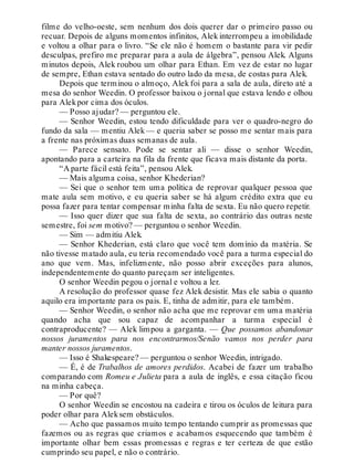 filme do velho-oeste, sem nenhum dos dois querer dar o primeiro passo ou
recuar. Depois de alguns momentos infinitos, Alek interrompeu a imobilidade
e voltou a olhar para o livro. “Se ele não é homem o bastante para vir pedir
desculpas, prefiro me preparar para a aula de álgebra”, pensou Alek. Alguns
minutos depois, Alek roubou um olhar para Ethan. Em vez de estar no lugar
de sempre, Ethan estava sentado do outro lado da mesa, de costas para Alek.
Depois que terminou o almoço, Alek foi para a sala de aula, direto até a
mesa do senhor Weedin. O professor baixou o jornal que estava lendo e olhou
para Alekpor cima dos óculos.
— Posso ajudar? — perguntou ele.
— Senhor Weedin, estou tendo dificuldade para ver o quadro-negro do
fundo da sala — mentiu Alek — e queria saber se posso me sentar mais para
a frente nas próximas duas semanas de aula.
— Parece sensato. Pode se sentar ali — disse o senhor Weedin,
apontando para a carteira na fila da frente que ficava mais distante da porta.
“A parte fácil está feita”, pensou Alek.
— Mais alguma coisa, senhor Khederian?
— Sei que o senhor tem uma política de reprovar qualquer pessoa que
mate aula sem motivo, e eu queria saber se há algum crédito extra que eu
possa fazer para tentar compensar minha falta de sexta. Eu não quero repetir.
— Isso quer dizer que sua falta de sexta, ao contrário das outras neste
semestre, foi sem motivo? — perguntou o senhor Weedin.
— Sim — admitiu Alek.
— Senhor Khederian, está claro que você tem domínio da matéria. Se
não tivesse matado aula, eu teria recomendado você para a turma especial do
ano que vem. Mas, infelizmente, não posso abrir exceções para alunos,
independentemente do quanto pareçam ser inteligentes.
O senhor Weedin pegou o jornal e voltou a ler.
A resolução do professor quase fez Alek desistir. Mas ele sabia o quanto
aquilo era importante para os pais. E, tinha de admitir, para ele também.
— Senhor Weedin, o senhor não acha que me reprovar em uma matéria
quando acha que sou capaz de acompanhar a turma especial é
contraproducente? — Alek limpou a garganta. — Que possamos abandonar
nossos juramentos para nos encontrarmos/Senão vamos nos perder para
manter nossos juramentos.
— Isso é Shakespeare? — perguntou o senhor Weedin, intrigado.
— É, é de Trabalhos de amores perdidos. Acabei de fazer um trabalho
comparando com Romeu e Julieta para a aula de inglês, e essa citação ficou
na minha cabeça.
— Por quê?
O senhor Weedin se encostou na cadeira e tirou os óculos de leitura para
poder olhar para Aleksem obstáculos.
— Acho que passamos muito tempo tentando cumprir as promessas que
fazemos ou as regras que criamos e acabamos esquecendo que também é
importante olhar bem essas promessas e regras e ter certeza de que estão
cumprindo seu papel, e não o contrário.
 
