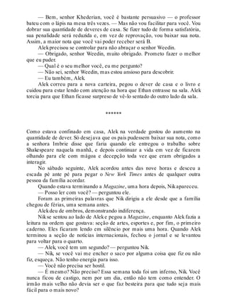 — Bem, senhor Khederian, você é bastante persuasivo — o professor
bateu com o lápis na mesa três vezes. — Mas não vou facilitar para você. Vou
dobrar sua quantidade de deveres de casa. Se fizer tudo de forma satisfatória,
sua penalidade será reduzida e, em vez de reprovação, vou baixar sua nota.
Assim, a maior nota que você vai poder receber será B.
Alekprecisou se controlar para não abraçar o senhor Weedin.
— Obrigado, senhor Weedin, muito obrigado. Prometo fazer o melhor
que eu puder.
— Qual é o seu melhor você, eu me pergunto?
— Não sei, senhor Weedin, mas estou ansioso para descobrir.
— Eu também, Alek.
Alek correu para a nova carteira, pegou o dever de casa e o livro e
cuidou para estar lendo com atenção na hora que Ethan entrasse na sala. Alek
torcia para que Ethan ficasse surpreso de vê-lo sentado do outro lado da sala.
******
Como estava confinado em casa, Alek na verdade gostou do aumento na
quantidade de dever. Só desejava que os pais pudessem baixar sua nota, como
a senhora Imbrie disse que faria quando ele entregou o trabalho sobre
Shakespeare naquela manhã, e depois continuar a vida em vez de ficarem
olhando para ele com mágoa e decepção toda vez que eram obrigados a
interagir.
No sábado seguinte, Alek acordou antes das nove horas e desceu a
escada pé ante pé para pegar o New York Times antes de qualquer outra
pessoa da família acordar.
Quando estava terminando a Magazine, uma hora depois, Nikapareceu.
— Posso ler com você? — perguntou ele.
Foram as primeiras palavras que Nik dirigiu a ele desde que a família
chegou de férias, uma semana antes.
Alekdeu de ombros, demonstrando indiferença.
Nikse sentou ao lado de Aleke pegou a Magazine, enquanto Alek fazia a
leitura na ordem que gostava: seção de artes, esportes e, por fim, o primeiro
caderno. Eles ficaram lendo em silêncio por mais uma hora. Quando Alek
terminou a seção de notícias internacionais, fechou o jornal e se levantou
para voltar para o quarto.
— Alek, você tem um segundo? — perguntou Nik.
— Nik, se você vai me encher o saco por alguma coisa que fiz ou não
fiz, esqueça. Não tenho energia para isso.
— Você não precisa ser hostil.
— É mesmo? Não preciso? Essa semana toda foi um inferno, Nik. Você
nunca ficou de castigo, nem por um dia, então não tem como entender. O
irmão mais velho não devia ser o que faz besteira para que tudo seja mais
fácil para o mais novo?
 