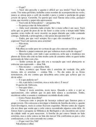 — O quê?
— Você não percebe o quanto é difícil ser seu irmão? Você faz tudo
certo. Tira notas perfeitas, trabalha como monitor de acampamento no verão,
nunca se atrasa para o café da manhã e para o jantar e participa do grupo
jovem da igreja. Caramba. Eu queria que você fizesse uma coisa, qualquer
coisa, que mamãe e papai não aprovassem.
— Você está de brincadeira? — perguntou Nik.
— Eu pareço estar de brincadeira?
— Alek, você entendeu tudo errado. Ser o mais velho é um saco. Você
acha que eu gosto do peso de ter de fazer a coisa certa o tempo todo? Sabe
quantas vezes tenho de ouvir mamãe ou papai dizendo que estão contando
comigo, Andranik, o primogênito, e não posso decepcioná-los?
— Então, por que você sempre faz o que eles mandam? E o que eles
esperam? Você até namora uma armênia!
— Não mais.
— O quê?
Nikolhou ao redor para ter certeza de que eles estavam sozinhos.
— Mamãe e papai contaram por que voltamos mais cedo da viagem?
— Sinceramente, com tudo o que aconteceu, acho que a mudança nos
planos de férias não está na lista muito curta de assuntos sobre os quais tenho
permissão de falar com eles.
— Tenho certeza de que não era a recepção que você planejaria se
estivesse nos esperando — disse Nik.
— Não mesmo — concordou Alek.
— Bem, acontece que Nanar não é armênia de verdade. Ou, pelo
menos, não só armênia — contou Nik. — No dia antes de as férias
terminarem, ela me contou que descobriu uma coisa que achava que eu
devia saber.
— E o que poderia ser?
— Ah, o pai dela é armênio, mas a mãe não é. É turca!
O queixo de Alekcaiu.
— Isso quer dizer…
— Nanar é meio armênia, meio turca. Quando a mãe e o pai se
apaixonaram, eles sabiam que os pais dele nunca a aceitariam. Então,
mentiram sobre o assunto e continuam mentindo desde então.
— Como Nanar descobriu?
— Começou com o projeto de herança cultural que fizemos para o
grupo jovem. Ela começou a investigar a história da família da mãe e, quanto
mais investigava, mais as coisas ficavam esquisitas. Mesmo antes da viagem
ela me disse que sentia que a mãe estava escondendo alguma coisa dela. Aí
fomos fazer a pesquisa na biblioteca de Burlington e ela encontrou um censo
da cidade onde os pais nasceram. A família do pai estava listada no lado
armênio, mas a mãe estava na lista dos turcos! Ela confrontou os pais e eles
confessaram, e ela veio correndo me contar.
— O que você fez, Nik?
Nikafastou o olhar.
 