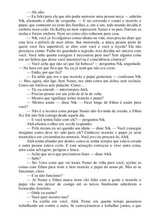 — Ah, não.
— Eu falei para ela que não podia namorar uma pessoa turca — admitiu
Nik, afastando o olhar de vergonha. — E saí correndo e contei a mamãe e
papai, que contaram ao resto das famílias, e, um a um, todo mundo decidiu ir
embora mais cedo. Os Kalfayan nem esperaram Nanar e os pais. Fizeram as
malas e foram embora. Nem sei como eles voltaram para casa.
— Nik, você já fez algumas coisas idiotas na vida, mas preciso dizer que
essa leva o prêmio de mais idiota. Sua namorada, a única pessoa perto de
quem você fica suportável, se abre com você e você a rejeita? Ela não
precisava contar. Podia ter guardado o segredo, mas decidiu ser sincera com
você. Você sabe quanta coragem é necessária para isso? Tem alguma coisa
em ser hétero que deixa você insensível ou é coincidência cósmica?
— Você acha que não sei que fui babaca? — perguntou Nik, angustiado.
— Na hora em que fiz o que fiz, eu já senti que não era certo.
— Então, por que fez?
— Eu sabia que era o que mamãe e papai gostariam — confessou Nik.
— Mas, agora, não ligo. Sem Nanar, me sinto como um dolma sem recheio.
Como um baklava sem pistache. Como…
— Tá, eu entendi — interrompeu Alek.
— Preciso pensar em um jeito de tê-la de volta.
— Mesmo que signifique irritar mamãe e papai?
— Mesmo assim — disse Nik. — Ficar longe de Ethan é assim para
você?
— Não é a mesma coisa porque Nanar não fez nada de errado, e Ethan
fez. Ele não fala comigo desde aquele dia.
— E você tentou falar com ele? — perguntou Nik.
Alekafastou o olhar em vez de responder.
— Pelo menos eu sei quando sou idiota — disse Nik. — Você consegue
imaginar como deve ter sido para ele? Conhecer mamãe e papai já seria
traumático em circunstâncias normais. Você precisa procurá-lo, Alek.
Aleksentiu afundar por dentro, como se sentia sempre que estava errado
e outra pessoa estava certa. E essa sensação começou a virar outra coisa,
uma coisa selvagem, perigosa e louca.
— Acho que sei o que precisamos fazer — disse Alek.
— Sabe?
— Sei. Uma coisa que vai trazer Nanar de volta para você, ajeitar as
coisas com Ethan para mim e tirar mamãe e papai do nosso pé. Mas só se
funcionar, claro.
— E se não funcionar?
— Aí Nanar e Ethan nunca mais vão falar com a gente e mamãe e
papai vão nos deixar de castigo até os turcos finalmente admitirem o
Genocídio Armênio.
— Onde eu assino?
— Você quer mesmo isso?
— Eu confio em você, Alek. Pense em quanto tempo passamos
trabalhando um contra o outro. Se começássemos a trabalhar juntos, o que
 
