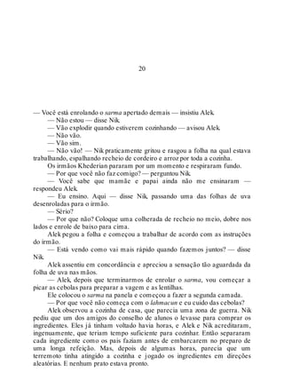 20
— Você está enrolando o sarma apertado demais — insistiu Alek.
— Não estou — disse Nik.
— Vão explodir quando estiverem cozinhando — avisou Alek.
— Não vão.
— Vão sim.
— Não vão! — Nik praticamente gritou e rasgou a folha na qual estava
trabalhando, espalhando recheio de cordeiro e arroz por toda a cozinha.
Os irmãos Khederian pararam por um momento e respiraram fundo.
— Por que você não faz comigo? — perguntou Nik.
— Você sabe que mamãe e papai ainda não me ensinaram —
respondeu Alek.
— Eu ensino. Aqui — disse Nik, passando uma das folhas de uva
desenroladas para o irmão.
— Sério?
— Por que não? Coloque uma colherada de recheio no meio, dobre nos
lados e enrole de baixo para cima.
Alek pegou a folha e começou a trabalhar de acordo com as instruções
do irmão.
— Está vendo como vai mais rápido quando fazemos juntos? — disse
Nik.
Alek assentiu em concordância e apreciou a sensação tão aguardada da
folha de uva nas mãos.
— Alek, depois que terminarmos de enrolar o sarma, vou começar a
picar as cebolas para preparar a vagem e as lentilhas.
Ele colocou o sarma na panela e começou a fazer a segunda camada.
— Por que você não começa com o lahmacun e eu cuido das cebolas?
Alek observou a cozinha de casa, que parecia uma zona de guerra. Nik
pediu que um dos amigos do conselho de alunos o levasse para comprar os
ingredientes. Eles já tinham voltado havia horas, e Alek e Nik acreditaram,
ingenuamente, que teriam tempo suficiente para cozinhar. Então separaram
cada ingrediente como os pais faziam antes de embarcarem no preparo de
uma longa refeição. Mas, depois de algumas horas, parecia que um
terremoto tinha atingido a cozinha e jogado os ingredientes em direções
aleatórias. E nenhum prato estava pronto.
 