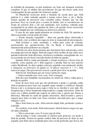 ao trabalho de perguntar, os pais insistiram em fazer um banquete armênio
completo. O que os adultos não perceberam foi que não houve nada mais
constrangedor do que quando eles tentaram ajudar.
Os Khederian moravam perto o bastante da escola para que Alek
pudesse ir e voltar andando quando o tempo estava bom, e ele e Becky
faziam questão de percorrer esse caminho juntos. Sempre que ela não
precisava ficar na escola para o ensaio da banda, eles se encontravam na
frente do armário dela e ela saía patinando, mas acabava voltando para
acompanhá-lo na altura das quadras de tênis e do grande freixo escurecido
que fora atingido por um relâmpago na primavera anterior.
O som de um apito agudo penetrou no cérebro de Alek. Ele apertou os
olhos encarando o sol da tarde de junho.
— Preste atenção, rapazinho — disse um guarda idoso, chamando a
atenção dele, com as dobras das rugas na testa se arqueando de preocupação.
Alek levantou o rosto, assustado, e voltou para cima da calçada,
murmurando um agradecimento. Ele viu Becky à frente, patinando
sinuosamente pelos pedestres na calçada.
Aleknão era uma dessas pessoas que funcionam bem sob pressão, como
seu antigo parceiro de duplas. Seth não jogava tênis melhor do que Alek, mas,
quando realmente fazia diferença, alcançava resultados, conseguindo um ace
ou acertando um forehand vencedor dentro da linha da quadra.
Quando Alek se sentia pressionado, o tempo acelerava e ficava fora de
controle, como quando ele e Seth jogaram a partida final no ano anterior
contra Steinbrook. As duas equipes estavam seguindo com pontuação similar
e chegaram ao tiebreaker no quinto set. O placar marcava 6 × 5 e Alek
estava no saque. Eles precisavam marcar o ponto para ficar na partida.
Seth foi até Alekdepois que ele errou o primeiro saque.
— Estou contando com você, cara. Você consegue.
Seth deu uma batidinha encorajadora no ombro de Alek e voltou para a
posição na quadra.
Errar de novo faria com que eles perdessem o ponto e a partida, então
Alek se preparou para fazer um segundo saque simples e confiável. Quando
firmou o pé e se preparou para jogar a bola no ar, decidiu ir com tudo. Ele
imaginou que a força inesperada surpreenderia a equipe adversária. Além do
mais, era a última partida que jogaria no oitavo ano, e queria que fizesse a
diferença. Mirando no canto da quadra adversária, Alek levantou e girou a
raquete para bater na bola com força máxima, torcendo para que o saque
atingisse o alvo.
Mas a bola bateu na rede. Alek cometeu dupla falta, perdendo o ponto e
a partida.
No vestiário, mais tarde, Seth tentou puxar Alekdo buraco negro em que
ele tinha afundado.
— Não se preocupe, cara. É só um jogo de tênis.
Alek levantou o rosto, relaxando os ombros pela primeira vez desde o
final da partida. Pensou no quanto sentiria falta do parceiro de tênis no ano
seguinte, pois Seth estava mudando para uma escola particular que ficava um
 