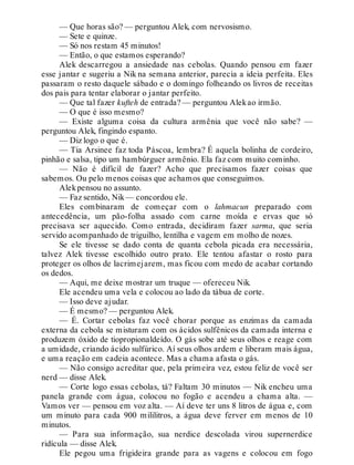 — Que horas são? — perguntou Alek, com nervosismo.
— Sete e quinze.
— Só nos restam 45 minutos!
— Então, o que estamos esperando?
Alek descarregou a ansiedade nas cebolas. Quando pensou em fazer
esse jantar e sugeriu a Nik na semana anterior, parecia a ideia perfeita. Eles
passaram o resto daquele sábado e o domingo folheando os livros de receitas
dos pais para tentar elaborar o jantar perfeito.
— Que tal fazer kufteh de entrada? — perguntou Alekao irmão.
— O que é isso mesmo?
— Existe alguma coisa da cultura armênia que você não sabe? —
perguntou Alek, fingindo espanto.
— Diz logo o que é.
— Tia Arsinee faz toda Páscoa, lembra? É aquela bolinha de cordeiro,
pinhão e salsa, tipo um hambúrguer armênio. Ela faz com muito cominho.
— Não é difícil de fazer? Acho que precisamos fazer coisas que
sabemos. Ou pelo menos coisas que achamos que conseguimos.
Alekpensou no assunto.
— Faz sentido, Nik— concordou ele.
Eles combinaram de começar com o lahmacun preparado com
antecedência, um pão-folha assado com carne moída e ervas que só
precisava ser aquecido. Como entrada, decidiram fazer sarma, que seria
servido acompanhado de triguilho, lentilha e vagem em molho de nozes.
Se ele tivesse se dado conta de quanta cebola picada era necessária,
talvez Alek tivesse escolhido outro prato. Ele tentou afastar o rosto para
proteger os olhos de lacrimejarem, mas ficou com medo de acabar cortando
os dedos.
— Aqui, me deixe mostrar um truque — ofereceu Nik.
Ele acendeu uma vela e colocou ao lado da tábua de corte.
— Isso deve ajudar.
— É mesmo? — perguntou Alek.
— É. Cortar cebolas faz você chorar porque as enzimas da camada
externa da cebola se misturam com os ácidos sulfênicos da camada interna e
produzem óxido de tiopropionaldeído. O gás sobe até seus olhos e reage com
a umidade, criando ácido sulfúrico. Aí seus olhos ardem e liberam mais água,
e uma reação em cadeia acontece. Mas a chama afasta o gás.
— Não consigo acreditar que, pela primeira vez, estou feliz de você ser
nerd — disse Alek.
— Corte logo essas cebolas, tá? Faltam 30 minutos — Nik encheu uma
panela grande com água, colocou no fogão e acendeu a chama alta. —
Vamos ver — pensou em voz alta. — Aí deve ter uns 8 litros de água e, com
um minuto para cada 900 mililitros, a água deve ferver em menos de 10
minutos.
— Para sua informação, sua nerdice descolada virou supernerdice
ridícula — disse Alek.
Ele pegou uma frigideira grande para as vagens e colocou em fogo
 