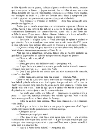 médio. Quando estava quente, colocou algumas colheres de azeite, esperou
que começasse a ferver e jogou metade das cebolas dentro, mexendo
delicadamente até ficarem translúcidas. Enquanto as cebolas eram cozidas,
ele esmagou as nozes e o alho até formar uma pasta e temperou com
coentro, páprica, sal, pimenta-de-caiena e vinagre de vinho tinto.
— Vou começar a preparar as lentilhas — disse Nik, colocando uma
panela em fogo baixo.
Assim que a panela esquentou, ele acrescentou algumas colheres de
azeite. Pegou o que sobrou das cebolas e colocou na panela, deixando que
cozinhassem lentamente até caramelizarem, como vira o pai fazer um
milhão de vezes. Enquanto as cebolas chiavam baixinho, ele lavou as lentilhas
e começou a remexer em busca de pedras e impurezas.
— Boa ideia — elogiou Alek. — Você consegue imaginar o escândalo
que mamãe faria se mordesse uma coisa dura e não comestível? É quase
motivo suficiente para colocar algo assim no prato dela e ver o que acontece.
— Quase — disse Nik, para ter certeza de que Alekestava brincando. —
Você não me contou como convenceu Ethan de vir.
Alek deu uma gargalhada nervosa, depois tirou as vagens cortadas da
geladeira e jogou sobre as cebolas transparentes na frigideira grande.
— Ele vem, não vem, Alek?
— Claro.
— Então, por que a risadinha nervosa? — perguntou Nik.
— É que, bem, eu passei a semana passada inteira tentando arrumar
coragem para convidá-lo… — começou Alek.
— Que é seu jeito de me contar que isso não aconteceu de verdade,
certo? — disse Nik.
— Então pedi a uma amiga para me ajudar — concluiu Alek.
Como o pai de Alek teve outra entrevista de emprego e não pôde ir
buscá-lo depois da aula na sexta, Alek aproveitou para desviar até a casa de
Becky no caminho para casa. Ele bateu na porta com urgência, rezando para
Becky estar em casa. Tinha de ligar para o celular do pai do telefone fixo
depois da aula, então a janela era de poucos minutos.
— Por onde você anda, seu babaca? — perguntou ela quando abriu a
porta. — Você não retornou nenhuma das minhas ligações. Nem e-mails.
Nem mensagens de texto. Nem sinais de fumaça.
— Estou de castigo para sempre. Meus pais chegaram e me pegaram
com Ethan.
— Será que eu deveria dar início a um grupo de apoio com eles? Fiquei
totalmente traumatizada quando isso aconteceu comigo.
— Obrigado, Becky.
— Estou sempre aqui para você.
— Olha, preciso que você faça uma coisa para mim — ele explicou
rapidamente tudo o que tinha acontecido. — É por isso que preciso que você
entregue uma mensagem por mim e peça ao Ethan para ir jantar amanhã à
noite com a minha família.
— Você é o Romeu ou a Julieta? — perguntou ela.
 