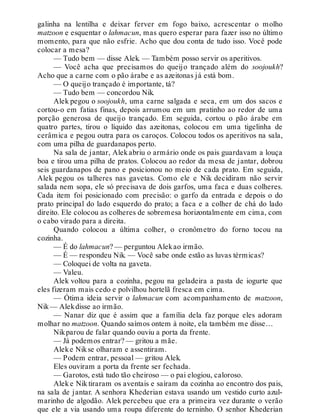 galinha na lentilha e deixar ferver em fogo baixo, acrescentar o molho
matzoon e esquentar o lahmacun, mas quero esperar para fazer isso no último
momento, para que não esfrie. Acho que dou conta de tudo isso. Você pode
colocar a mesa?
— Tudo bem — disse Alek. — Também posso servir os aperitivos.
— Você acha que precisamos do queijo trançado além do soojoukh?
Acho que a carne com o pão árabe e as azeitonas já está bom.
— O queijo trançado é importante, tá?
— Tudo bem — concordou Nik.
Alek pegou o soojoukh, uma carne salgada e seca, em um dos sacos e
cortou-o em fatias finas, depois arrumou em um pratinho ao redor de uma
porção generosa de queijo trançado. Em seguida, cortou o pão árabe em
quatro partes, tirou o líquido das azeitonas, colocou em uma tigelinha de
cerâmica e pegou outra para os caroços. Colocou todos os aperitivos na sala,
com uma pilha de guardanapos perto.
Na sala de jantar, Alek abriu o armário onde os pais guardavam a louça
boa e tirou uma pilha de pratos. Colocou ao redor da mesa de jantar, dobrou
seis guardanapos de pano e posicionou no meio de cada prato. Em seguida,
Alek pegou os talheres nas gavetas. Como ele e Nik decidiram não servir
salada nem sopa, ele só precisava de dois garfos, uma faca e duas colheres.
Cada item foi posicionado com precisão: o garfo da entrada e depois o do
prato principal do lado esquerdo do prato; a faca e a colher de chá do lado
direito. Ele colocou as colheres de sobremesa horizontalmente em cima, com
o cabo virado para a direita.
Quando colocou a última colher, o cronômetro do forno tocou na
cozinha.
— É do lahmacun? — perguntou Alekao irmão.
— É — respondeu Nik. — Você sabe onde estão as luvas térmicas?
— Coloquei de volta na gaveta.
— Valeu.
Alek voltou para a cozinha, pegou na geladeira a pasta de iogurte que
eles fizeram mais cedo e polvilhou hortelã fresca em cima.
— Ótima ideia servir o lahmacun com acompanhamento de matzoon,
Nik— Alekdisse ao irmão.
— Nanar diz que é assim que a família dela faz porque eles adoram
molhar no matzoon. Quando saímos ontem à noite, ela também me disse…
Nikparou de falar quando ouviu a porta da frente.
— Já podemos entrar? — gritou a mãe.
Aleke Nikse olharam e assentiram.
— Podem entrar, pessoal — gritou Alek.
Eles ouviram a porta da frente ser fechada.
— Garotos, está tudo tão cheiroso — o pai elogiou, caloroso.
Alek e Nik tiraram os aventais e saíram da cozinha ao encontro dos pais,
na sala de jantar. A senhora Khederian estava usando um vestido curto azul-
marinho de algodão. Alek percebeu que era a primeira vez durante o verão
que ele a via usando uma roupa diferente do terninho. O senhor Khederian
 