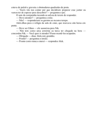 estava de paletó e gravata e abotoaduras quadradas de prata.
— Vocês vão nos contar por que decidiram preparar esse jantar ou
vamos ter de esperar para descobrir? — perguntou o pai.
O som da campainha tocando os salvou de terem de responder.
— Devo atender? — perguntou a mãe.
— Não! — responderam os garotos ao mesmo tempo.
Alek olhou para o relógio da sala de estar, que marcava oito horas em
ponto.
— Deve ser Ethan — ele sussurrou para Nik.
— Não tem como uma armênia ou turca ter chegado na hora —
concordou Nik. — Você quer ir atender? Posso mantê-los ocupados.
— Obrigado — disse Alekcom gratidão.
— Pronto? — perguntou o irmão.
— Pronto como nunca estarei — respondeu Alek.
 