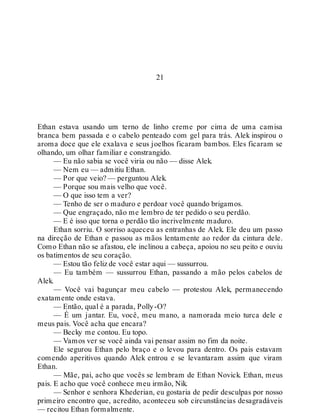 21
Ethan estava usando um terno de linho creme por cima de uma camisa
branca bem passada e o cabelo penteado com gel para trás. Alek inspirou o
aroma doce que ele exalava e seus joelhos ficaram bambos. Eles ficaram se
olhando, um olhar familiar e constrangido.
— Eu não sabia se você viria ou não — disse Alek.
— Nem eu — admitiu Ethan.
— Por que veio? — perguntou Alek.
— Porque sou mais velho que você.
— O que isso tem a ver?
— Tenho de ser o maduro e perdoar você quando brigamos.
— Que engraçado, não me lembro de ter pedido o seu perdão.
— E é isso que torna o perdão tão incrivelmente maduro.
Ethan sorriu. O sorriso aqueceu as entranhas de Alek. Ele deu um passo
na direção de Ethan e passou as mãos lentamente ao redor da cintura dele.
Como Ethan não se afastou, ele inclinou a cabeça, apoiou no seu peito e ouviu
os batimentos de seu coração.
— Estou tão feliz de você estar aqui — sussurrou.
— Eu também — sussurrou Ethan, passando a mão pelos cabelos de
Alek.
— Você vai bagunçar meu cabelo — protestou Alek, permanecendo
exatamente onde estava.
— Então, qual é a parada, Polly-O?
— É um jantar. Eu, você, meu mano, a namorada meio turca dele e
meus pais. Você acha que encara?
— Becky me contou. Eu topo.
— Vamos ver se você ainda vai pensar assim no fim da noite.
Ele segurou Ethan pelo braço e o levou para dentro. Os pais estavam
comendo aperitivos quando Alek entrou e se levantaram assim que viram
Ethan.
— Mãe, pai, acho que vocês se lembram de Ethan Novick. Ethan, meus
pais. E acho que você conhece meu irmão, Nik.
— Senhor e senhora Khederian, eu gostaria de pedir desculpas por nosso
primeiro encontro que, acredito, aconteceu sob circunstâncias desagradáveis
— recitou Ethan formalmente.
 