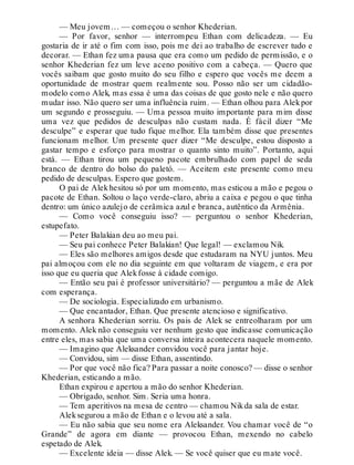 — Meu jovem… — começou o senhor Khederian.
— Por favor, senhor — interrompeu Ethan com delicadeza. — Eu
gostaria de ir até o fim com isso, pois me dei ao trabalho de escrever tudo e
decorar. — Ethan fez uma pausa que era como um pedido de permissão, e o
senhor Khederian fez um leve aceno positivo com a cabeça. — Quero que
vocês saibam que gosto muito do seu filho e espero que vocês me deem a
oportunidade de mostrar quem realmente sou. Posso não ser um cidadão-
modelo como Alek, mas essa é uma das coisas de que gosto nele e não quero
mudar isso. Não quero ser uma influência ruim. — Ethan olhou para Alekpor
um segundo e prosseguiu. — Uma pessoa muito importante para mim disse
uma vez que pedidos de desculpas não custam nada. É fácil dizer “Me
desculpe” e esperar que tudo fique melhor. Ela também disse que presentes
funcionam melhor. Um presente quer dizer “Me desculpe, estou disposto a
gastar tempo e esforço para mostrar o quanto sinto muito”. Portanto, aqui
está. — Ethan tirou um pequeno pacote embrulhado com papel de seda
branco de dentro do bolso do paletó. — Aceitem este presente como meu
pedido de desculpas. Espero que gostem.
O pai de Alekhesitou só por um momento, mas esticou a mão e pegou o
pacote de Ethan. Soltou o laço verde-claro, abriu a caixa e pegou o que tinha
dentro: um único azulejo de cerâmica azul e branca, autêntico da Armênia.
— Como você conseguiu isso? — perguntou o senhor Khederian,
estupefato.
— Peter Balakian deu ao meu pai.
— Seu pai conhece Peter Balakian! Que legal! — exclamou Nik.
— Eles são melhores amigos desde que estudaram na NYU juntos. Meu
pai almoçou com ele no dia seguinte em que voltaram de viagem, e era por
isso que eu queria que Alekfosse à cidade comigo.
— Então seu pai é professor universitário? — perguntou a mãe de Alek
com esperança.
— De sociologia. Especializado em urbanismo.
— Que encantador, Ethan. Que presente atencioso e significativo.
A senhora Khederian sorriu. Os pais de Alek se entreolharam por um
momento. Alek não conseguiu ver nenhum gesto que indicasse comunicação
entre eles, mas sabia que uma conversa inteira acontecera naquele momento.
— Imagino que Aleksander convidou você para jantar hoje.
— Convidou, sim — disse Ethan, assentindo.
— Por que você não fica? Para passar a noite conosco? — disse o senhor
Khederian, esticando a mão.
Ethan expirou e apertou a mão do senhor Khederian.
— Obrigado, senhor. Sim. Seria uma honra.
— Tem aperitivos na mesa de centro — chamou Nikda sala de estar.
Aleksegurou a mão de Ethan e o levou até a sala.
— Eu não sabia que seu nome era Aleksander. Vou chamar você de “o
Grande” de agora em diante — provocou Ethan, mexendo no cabelo
espetado de Alek.
— Excelente ideia — disse Alek. — Se você quiser que eu mate você.
 