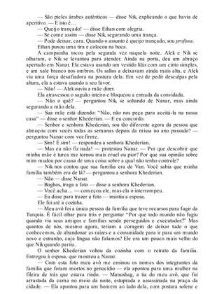 — São picles árabes autênticos — disse Nik, explicando o que havia de
aperitivo. — E isto é…
— Queijo trançado! — disse Ethan com alegria.
— Se come assim — disse Nik, segurando uma trança.
— Pode deixar, cara. Quando o assunto é queijo trançado, sou profissa.
Ethan puxou uma tira e colocou na boca.
A campainha tocou pela segunda vez naquela noite. Alek e Nik se
olharam, e Nik se levantou para atender. Ainda na porta, deu um abraço
apertado em Nanar. Ela estava usando um vestido lilás com um cinto simples,
e um xale branco nos ombros. Os saltos a deixavam ainda mais alta, e Alek
viu uma força desafiadora na postura dela. Em vez de pedir desculpas pela
altura, ela a estava usando a seu favor.
— Não! — Alekouviu a mãe dizer.
Ela atravessou o saguão inteiro e bloqueou a entrada da convidada.
— Não o quê? — perguntou Nik, se soltando de Nanar, mas ainda
segurando a mão dela.
— Sua mãe está dizendo: “Não, não nos peça para aceitá-la na nossa
casa” — disse o senhor Khederian. — E eu concordo.
— Senhor e senhora Khederian, sou tão diferente agora da pessoa que
almoçou com vocês todas as semanas depois da missa no ano passado? —
perguntou Nanar com voz firme.
— Sim! É sim! — respondeu a senhora Khederian.
— Mas eu não fiz nada! — protestou Nanar. — Por que descobrir que
minha mãe é turca me tornou mais cruel ou pior? Por que sua opinião sobre
mim mudou por causa de uma coisa sobre a qual não tenho controle?
— Nik nos contou que sua família era de Van. Você sabia que minha
família também era de lá? — perguntou a senhora Khederian.
— Não — disse Nanar.
— Boghos, traga a foto — disse a senhora Khederian.
— Você acha… — começou ele, mas ela o interrompeu.
— Eu disse para trazer a foto — insistiu a esposa.
Ele foi até a cozinha.
— Meu avô foi a única pessoa da família que teve recursos para fugir da
Turquia. É fácil olhar para trás e perguntar “Por que todo mundo não fugiu
quando viu seus amigos e famílias sendo perseguidos e executados?” Mas
quantos de nós, mesmo agora, teriam a coragem de deixar tudo o que
conhecemos, de abandonar as raízes e a comunidade para ir para um mundo
novo e estranho, cuja língua não falamos? Ele era um pouco mais velho do
que Nikquando partiu.
O senhor Khederian voltou da cozinha com o retrato da família.
Entregou à esposa, que mostrou a Nanar.
— Com esta foto meu avô me ensinou os nomes dos integrantes da
família que foram mortos no genocídio — ela apontou para uma mulher na
fileira de trás que estava rindo. — Manushag, a tia do meu avô, que foi
arrastada da cama no meio da noite, estuprada e assassinada na praça da
cidade. — Ela apontou para um homem ao lado dela, com postura solene e
 