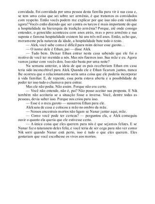 convidada. Foi convidada por uma pessoa desta família para vir à sua casa e,
se tem uma coisa que sei sobre ser armênio, é que tratamos os convidados
com respeito. Então vocês podem me explicar por que isso não está valendo
agora? Vocês estão dizendo que ser contra os turcos é mais importante do que
a hospitalidade na hierarquia da tradição armênia? Porque, até onde consigo
entender, o genocídio aconteceu cem anos atrás, mas o povo armênio e sua
suposta e famosa hospitalidade existem há uns três mil anos. Então, acho que,
meramente pela natureza da idade, a hospitalidade bate todo o resto.
— Alek, você sabe como é difícil para mim deixar esse garoto…
— O nome dele é Ethan, pai — disse Alek.
— Tudo bem. Deixar Ethan entrar nesta casa sabendo que ele foi o
motivo de você ter mentido a nós. Mas nós fizemos isso. Sua mãe e eu. Agora
vamos jantar com vocês dois. Isso não basta por uma noite?
Na semana anterior, a ideia de que os pais receberiam Ethan em casa
teria sido inconcebível para Alek. Quando ele e Ethan ficaram juntos, nunca
lhe ocorreu que o relacionamento seria uma coisa que ele poderia incorporar
à vida familiar. E, de repente, essa porta estava aberta e a possibilidade de
poder ter isso tudo o chamava para entrar.
Mas ele não podia. Não assim. Porque não era certo.
— Você não entende, não é, pai? Não posso aceitar sua proposta. E Nik
também não aceitaria se a situação fosse a inversa. Você, dentre todas as
pessoas, devia saber isso. Porque nos criou para isso.
— Esse é o meu garoto — sussurrou Ethan para ele.
Aleksaiu de casa e colocou a mão no ombro da mãe.
— Nossos ancestrais mortos não ligam se Nanar jantar aqui, mãe.
— Como você pode ter certeza? — perguntou ela, e Alek conseguiu
ouvir o quanto ela queria que ele estivesse certo.
— A única coisa que eles querem para nós é que sejamos felizes. E se
Nanar faz o tataraneto deles feliz, e você teria de ser cega para não ver como
Nik sorri quando Nanar está perto, isso é tudo o que eles querem. Eles
gostariam que você escolhesse os vivos aos mortos.
 